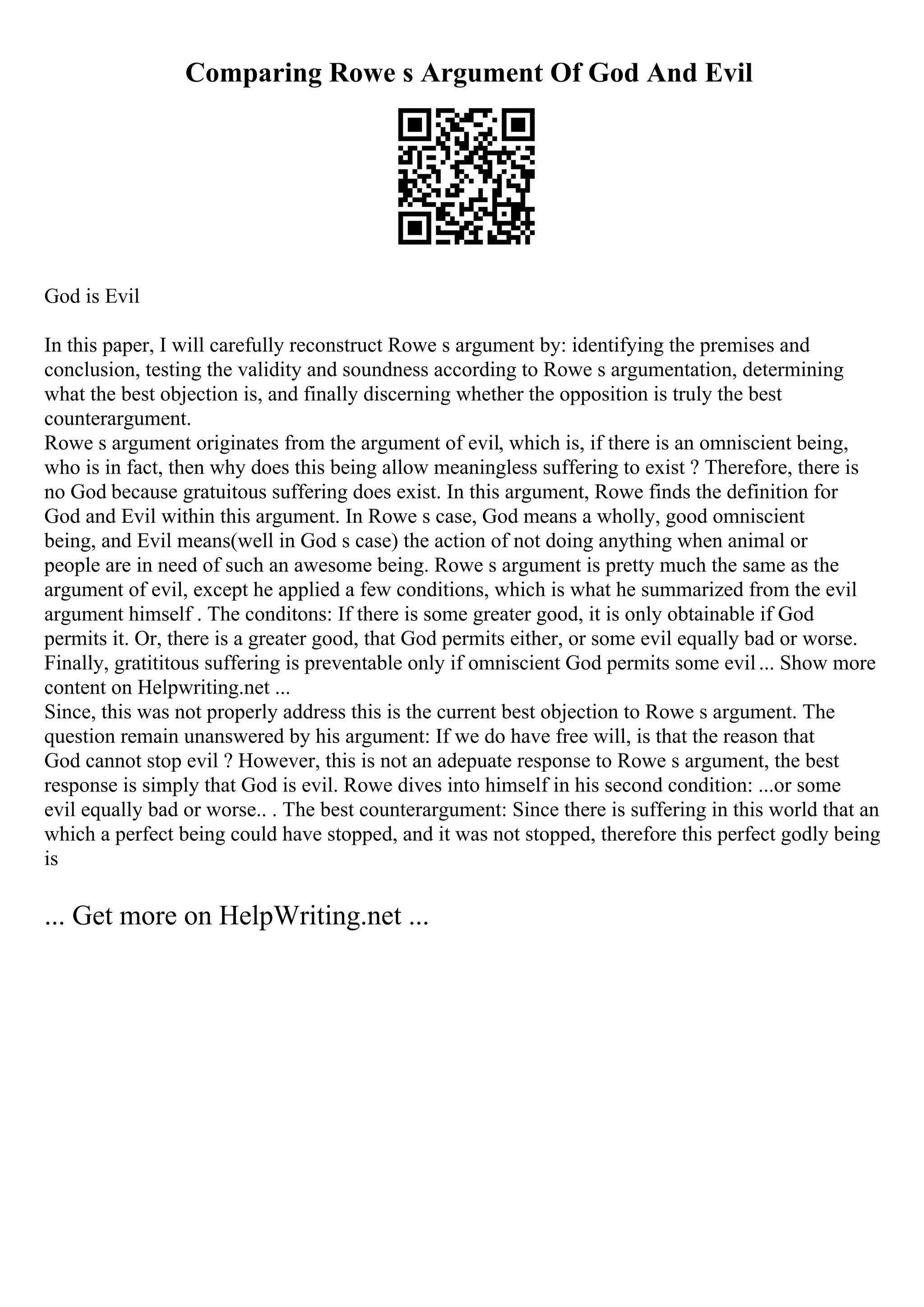 Comparing Rowe s Argument Of God And Evil
God is Evil
In this paper, I will carefully reconstruct Rowe s argument by: identifying the premises and
conclusion, testing the validity and soundness according to Rowe s argumentation, determining
what the best objection is, and finally discerning whether the opposition is truly the best
counterargument.
Rowe s argument originates from the argument of evil, which is, if there is an omniscient being,
who is in fact, then why does this being allow meaningless suffering to exist ? Therefore, there is
no God because gratuitous suffering does exist. In this argument, Rowe finds the definition for
God and Evil within this argument. In Rowe s case, God means a wholly, good omniscient
being, and Evil means(well in God s case) the action of not doing anything when animal or
people are in need of such an awesome being. Rowe s argument is pretty much the same as the
argument of evil, except he applied a few conditions, which is what he summarized from the evil
argument himself . The conditons: If there is some greater good, it is only obtainable if God
permits it. Or, there is a greater good, that God permits either, or some evil equally bad or worse.
Finally, gratititous suffering is preventable only if omniscient God permits some evil... Show more
content on Helpwriting.net ...
Since, this was not properly address this is the current best objection to Rowe s argument. The
question remain unanswered by his argument: If we do have free will, is that the reason that
God cannot stop evil ? However, this is not an adepuate response to Rowe s argument, the best
response is simply that God is evil. Rowe dives into himself in his second condition: ...or some
evil equally bad or worse.. . The best counterargument: Since there is suffering in this world that an
which a perfect being could have stopped, and it was not stopped, therefore this perfect godly being
is
... Get more on HelpWriting.net ...
 