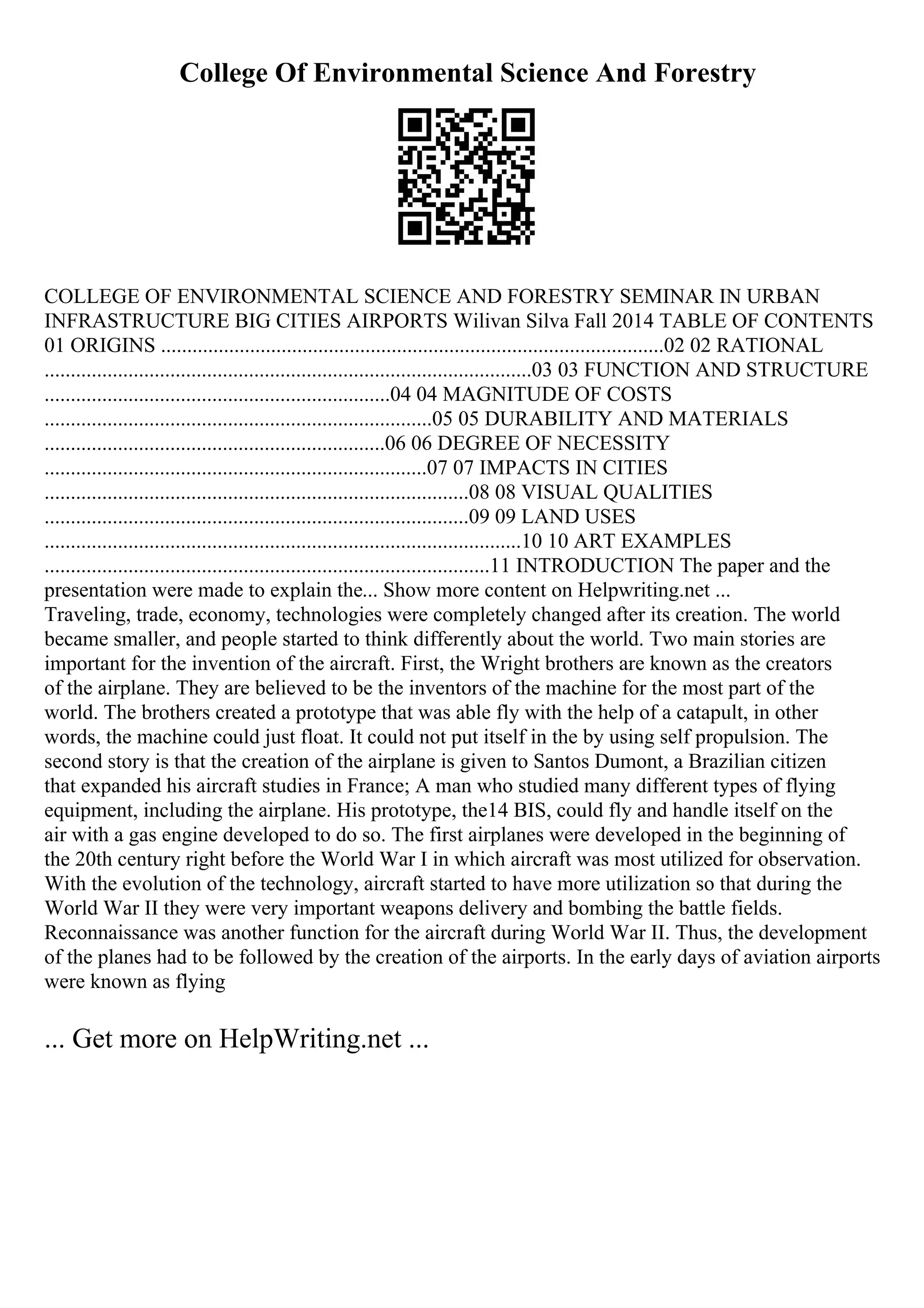College Of Environmental Science And Forestry
COLLEGE OF ENVIRONMENTAL SCIENCE AND FORESTRY SEMINAR IN URBAN
INFRASTRUCTURE BIG CITIES AIRPORTS Wilivan Silva Fall 2014 TABLE OF CONTENTS
01 ORIGINS ................................................................................................02 02 RATIONAL
.............................................................................................03 03 FUNCTION AND STRUCTURE
..................................................................04 04 MAGNITUDE OF COSTS
..........................................................................05 05 DURABILITY AND MATERIALS
.................................................................06 06 DEGREE OF NECESSITY
.........................................................................07 07 IMPACTS IN CITIES
.................................................................................08 08 VISUAL QUALITIES
.................................................................................09 09 LAND USES
...........................................................................................10 10 ART EXAMPLES
.....................................................................................11 INTRODUCTION The paper and the
presentation were made to explain the... Show more content on Helpwriting.net ...
Traveling, trade, economy, technologies were completely changed after its creation. The world
became smaller, and people started to think differently about the world. Two main stories are
important for the invention of the aircraft. First, the Wright brothers are known as the creators
of the airplane. They are believed to be the inventors of the machine for the most part of the
world. The brothers created a prototype that was able fly with the help of a catapult, in other
words, the machine could just float. It could not put itself in the by using self propulsion. The
second story is that the creation of the airplane is given to Santos Dumont, a Brazilian citizen
that expanded his aircraft studies in France; A man who studied many different types of flying
equipment, including the airplane. His prototype, the14 BIS, could fly and handle itself on the
air with a gas engine developed to do so. The first airplanes were developed in the beginning of
the 20th century right before the World War I in which aircraft was most utilized for observation.
With the evolution of the technology, aircraft started to have more utilization so that during the
World War II they were very important weapons delivery and bombing the battle fields.
Reconnaissance was another function for the aircraft during World War II. Thus, the development
of the planes had to be followed by the creation of the airports. In the early days of aviation airports
were known as flying
... Get more on HelpWriting.net ...
 
