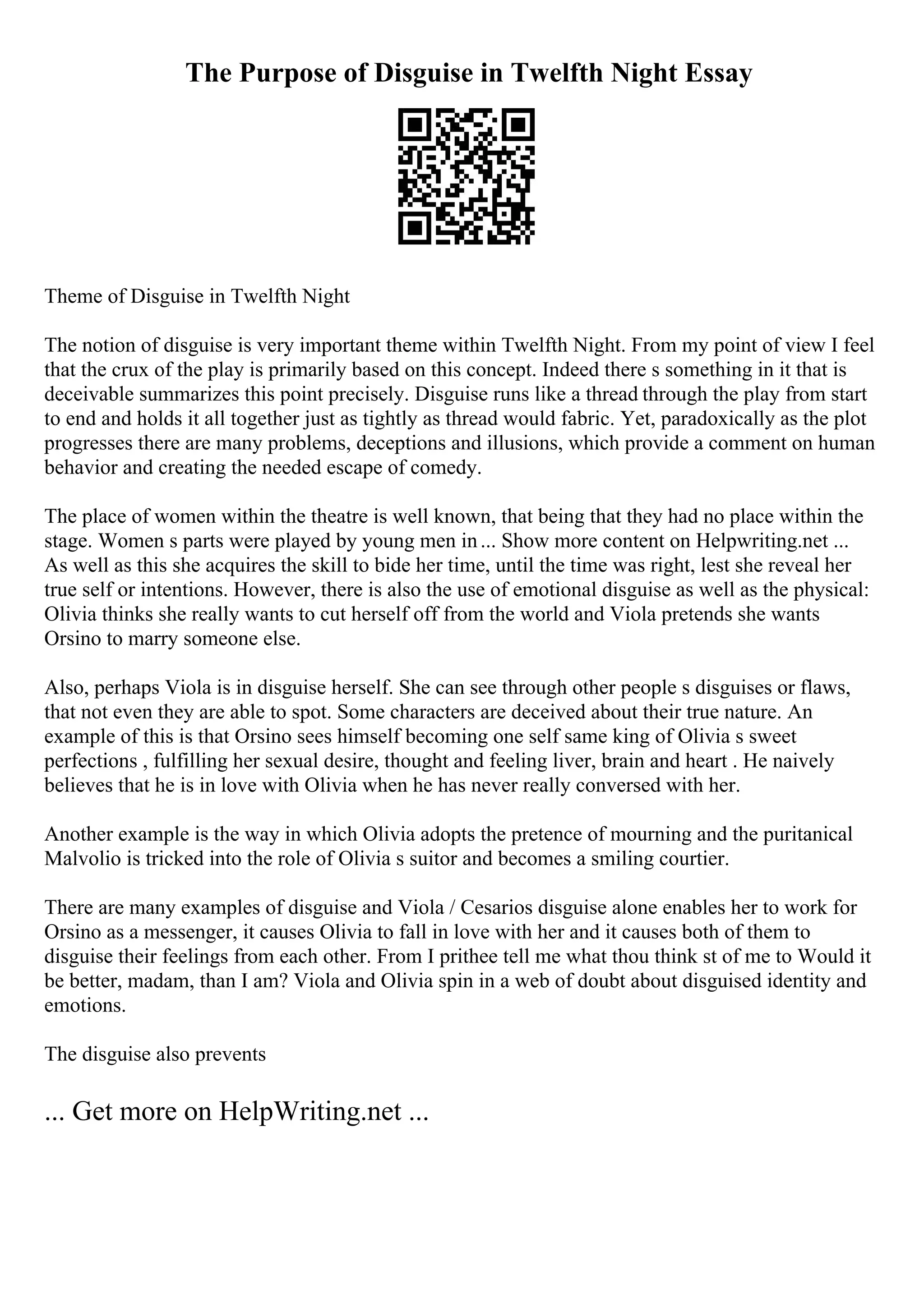The Purpose of Disguise in Twelfth Night Essay
Theme of Disguise in Twelfth Night
The notion of disguise is very important theme within Twelfth Night. From my point of view I feel
that the crux of the play is primarily based on this concept. Indeed there s something in it that is
deceivable summarizes this point precisely. Disguise runs like a thread through the play from start
to end and holds it all together just as tightly as thread would fabric. Yet, paradoxically as the plot
progresses there are many problems, deceptions and illusions, which provide a comment on human
behavior and creating the needed escape of comedy.
The place of women within the theatre is well known, that being that they had no place within the
stage. Women s parts were played by young men in... Show more content on Helpwriting.net ...
As well as this she acquires the skill to bide her time, until the time was right, lest she reveal her
true self or intentions. However, there is also the use of emotional disguise as well as the physical:
Olivia thinks she really wants to cut herself off from the world and Viola pretends she wants
Orsino to marry someone else.
Also, perhaps Viola is in disguise herself. She can see through other people s disguises or flaws,
that not even they are able to spot. Some characters are deceived about their true nature. An
example of this is that Orsino sees himself becoming one self same king of Olivia s sweet
perfections , fulfilling her sexual desire, thought and feeling liver, brain and heart . He naively
believes that he is in love with Olivia when he has never really conversed with her.
Another example is the way in which Olivia adopts the pretence of mourning and the puritanical
Malvolio is tricked into the role of Olivia s suitor and becomes a smiling courtier.
There are many examples of disguise and Viola / Cesarios disguise alone enables her to work for
Orsino as a messenger, it causes Olivia to fall in love with her and it causes both of them to
disguise their feelings from each other. From I prithee tell me what thou think st of me to Would it
be better, madam, than I am? Viola and Olivia spin in a web of doubt about disguised identity and
emotions.
The disguise also prevents
... Get more on HelpWriting.net ...
 