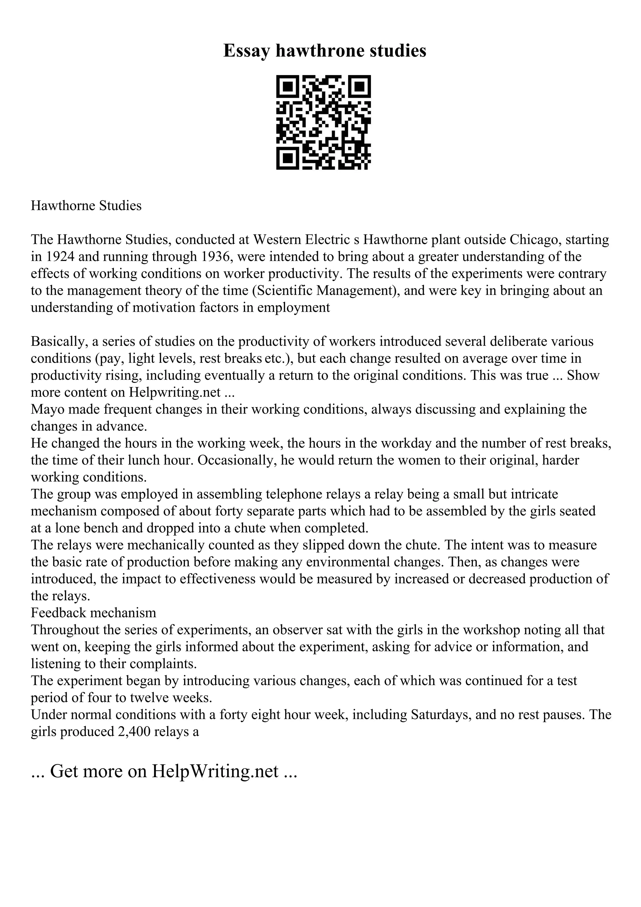 Essay hawthrone studies
Hawthorne Studies
The Hawthorne Studies, conducted at Western Electric s Hawthorne plant outside Chicago, starting
in 1924 and running through 1936, were intended to bring about a greater understanding of the
effects of working conditions on worker productivity. The results of the experiments were contrary
to the management theory of the time (Scientific Management), and were key in bringing about an
understanding of motivation factors in employment
Basically, a series of studies on the productivity of workers introduced several deliberate various
conditions (pay, light levels, rest breaks etc.), but each change resulted on average over time in
productivity rising, including eventually a return to the original conditions. This was true ... Show
more content on Helpwriting.net ...
Mayo made frequent changes in their working conditions, always discussing and explaining the
changes in advance.
He changed the hours in the working week, the hours in the workday and the number of rest breaks,
the time of their lunch hour. Occasionally, he would return the women to their original, harder
working conditions.
The group was employed in assembling telephone relays a relay being a small but intricate
mechanism composed of about forty separate parts which had to be assembled by the girls seated
at a lone bench and dropped into a chute when completed.
The relays were mechanically counted as they slipped down the chute. The intent was to measure
the basic rate of production before making any environmental changes. Then, as changes were
introduced, the impact to effectiveness would be measured by increased or decreased production of
the relays.
Feedback mechanism
Throughout the series of experiments, an observer sat with the girls in the workshop noting all that
went on, keeping the girls informed about the experiment, asking for advice or information, and
listening to their complaints.
The experiment began by introducing various changes, each of which was continued for a test
period of four to twelve weeks.
Under normal conditions with a forty eight hour week, including Saturdays, and no rest pauses. The
girls produced 2,400 relays a
... Get more on HelpWriting.net ...
 