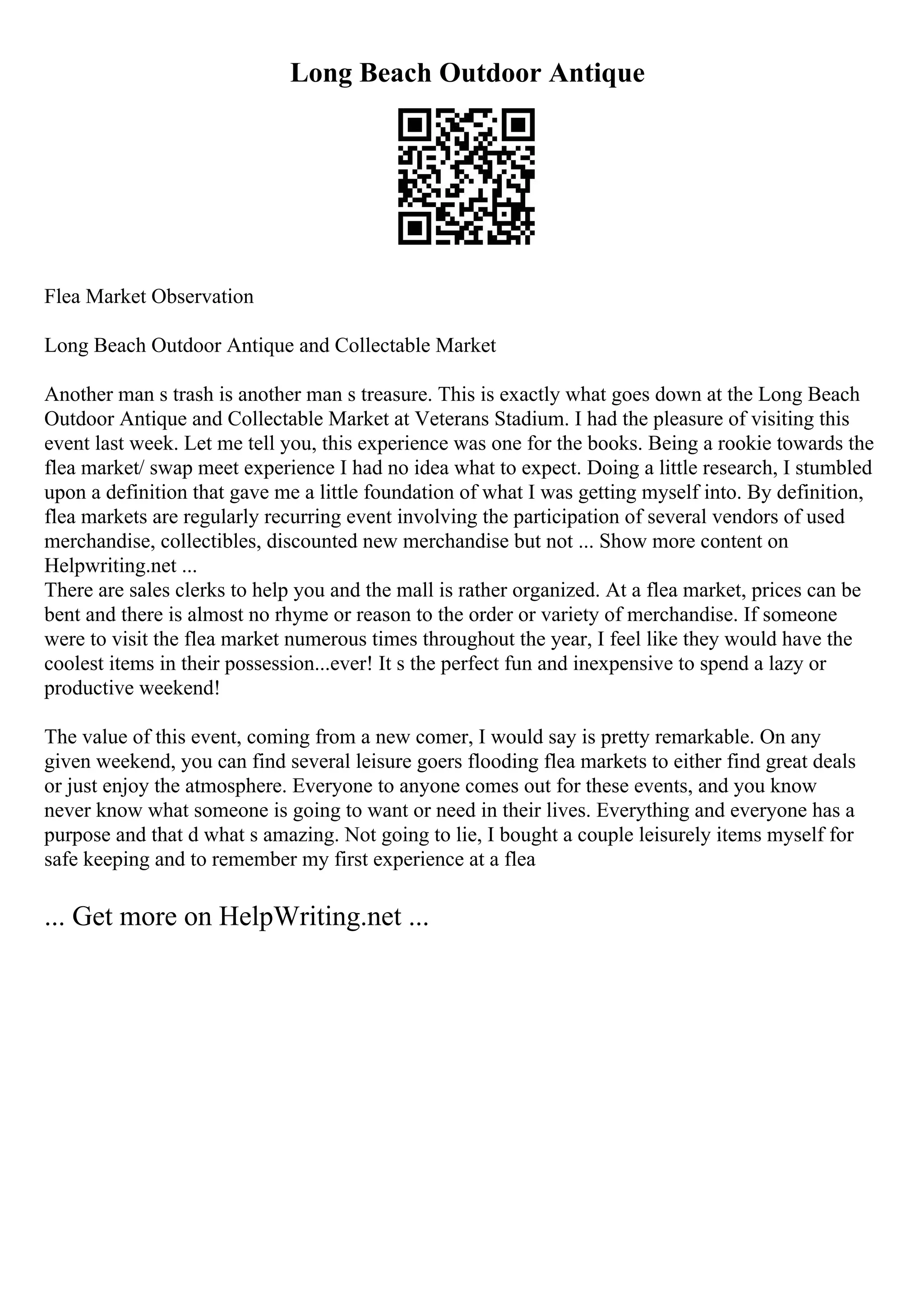 Long Beach Outdoor Antique
Flea Market Observation
Long Beach Outdoor Antique and Collectable Market
Another man s trash is another man s treasure. This is exactly what goes down at the Long Beach
Outdoor Antique and Collectable Market at Veterans Stadium. I had the pleasure of visiting this
event last week. Let me tell you, this experience was one for the books. Being a rookie towards the
flea market/ swap meet experience I had no idea what to expect. Doing a little research, I stumbled
upon a definition that gave me a little foundation of what I was getting myself into. By definition,
flea markets are regularly recurring event involving the participation of several vendors of used
merchandise, collectibles, discounted new merchandise but not ... Show more content on
Helpwriting.net ...
There are sales clerks to help you and the mall is rather organized. At a flea market, prices can be
bent and there is almost no rhyme or reason to the order or variety of merchandise. If someone
were to visit the flea market numerous times throughout the year, I feel like they would have the
coolest items in their possession...ever! It s the perfect fun and inexpensive to spend a lazy or
productive weekend!
The value of this event, coming from a new comer, I would say is pretty remarkable. On any
given weekend, you can find several leisure goers flooding flea markets to either find great deals
or just enjoy the atmosphere. Everyone to anyone comes out for these events, and you know
never know what someone is going to want or need in their lives. Everything and everyone has a
purpose and that d what s amazing. Not going to lie, I bought a couple leisurely items myself for
safe keeping and to remember my first experience at a flea
... Get more on HelpWriting.net ...
 