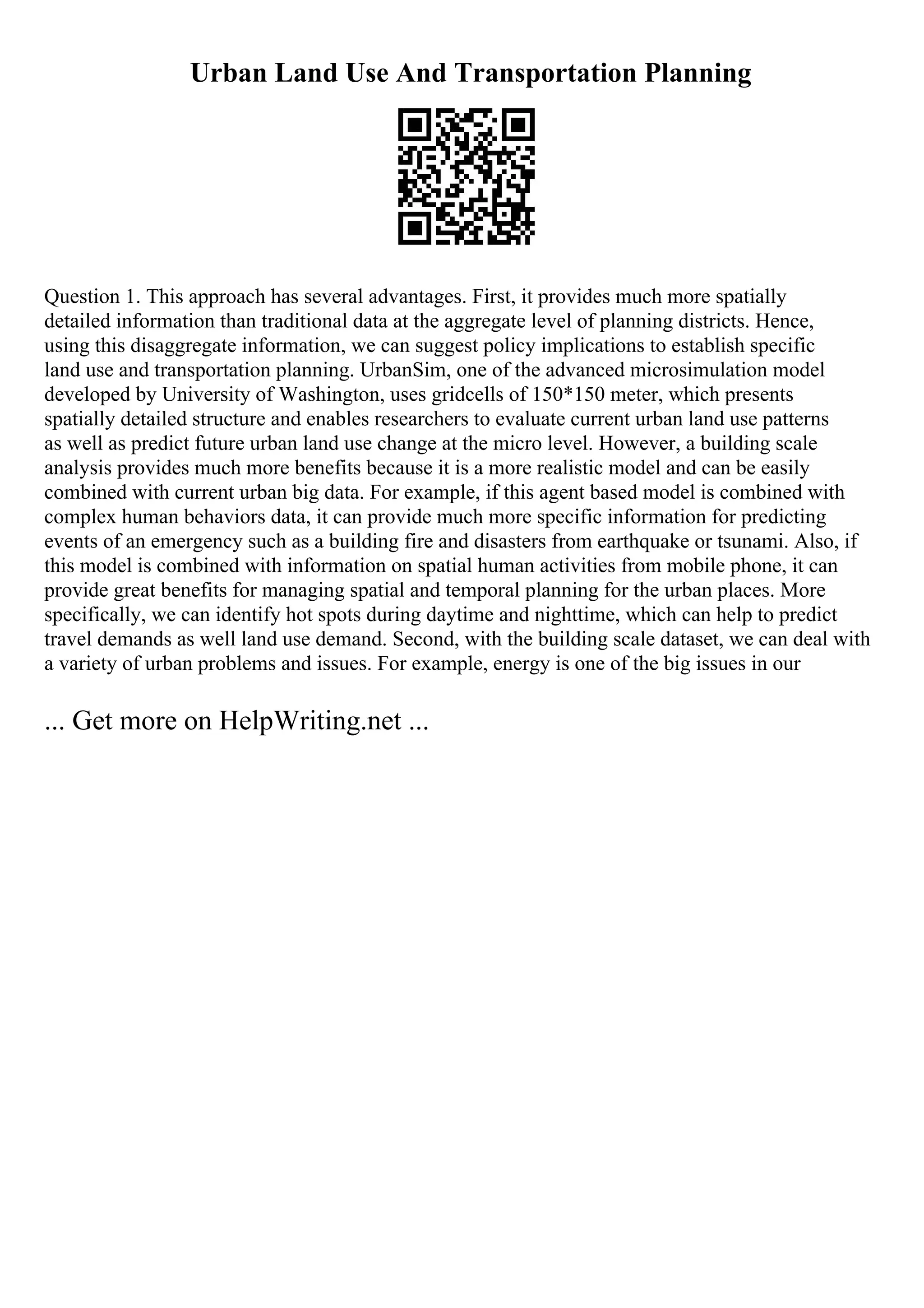 Urban Land Use And Transportation Planning
Question 1. This approach has several advantages. First, it provides much more spatially
detailed information than traditional data at the aggregate level of planning districts. Hence,
using this disaggregate information, we can suggest policy implications to establish specific
land use and transportation planning. UrbanSim, one of the advanced microsimulation model
developed by University of Washington, uses gridcells of 150*150 meter, which presents
spatially detailed structure and enables researchers to evaluate current urban land use patterns
as well as predict future urban land use change at the micro level. However, a building scale
analysis provides much more benefits because it is a more realistic model and can be easily
combined with current urban big data. For example, if this agent based model is combined with
complex human behaviors data, it can provide much more specific information for predicting
events of an emergency such as a building fire and disasters from earthquake or tsunami. Also, if
this model is combined with information on spatial human activities from mobile phone, it can
provide great benefits for managing spatial and temporal planning for the urban places. More
specifically, we can identify hot spots during daytime and nighttime, which can help to predict
travel demands as well land use demand. Second, with the building scale dataset, we can deal with
a variety of urban problems and issues. For example, energy is one of the big issues in our
... Get more on HelpWriting.net ...
 