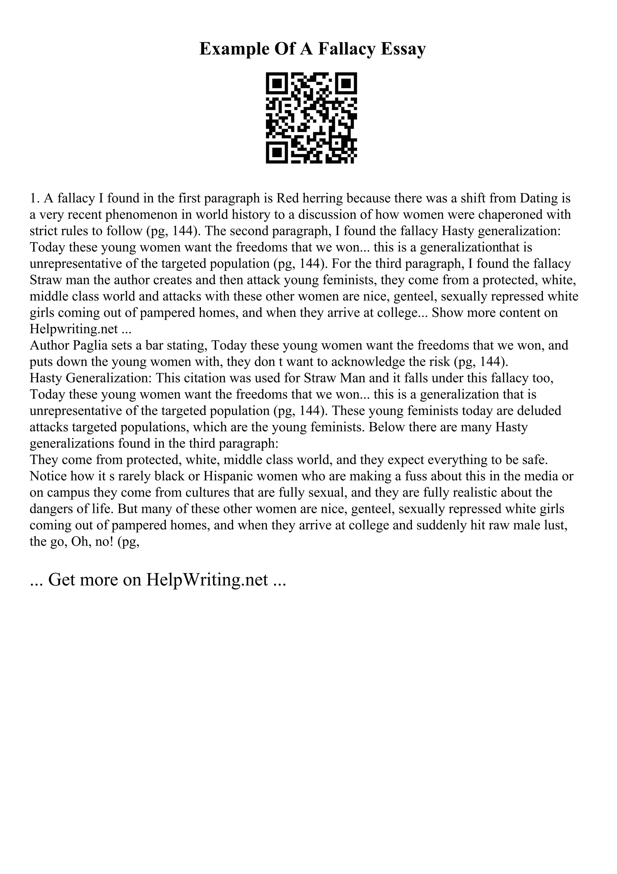 Example Of A Fallacy Essay
1. A fallacy I found in the first paragraph is Red herring because there was a shift from Dating is
a very recent phenomenon in world history to a discussion of how women were chaperoned with
strict rules to follow (pg, 144). The second paragraph, I found the fallacy Hasty generalization:
Today these young women want the freedoms that we won... this is a generalizationthat is
unrepresentative of the targeted population (pg, 144). For the third paragraph, I found the fallacy
Straw man the author creates and then attack young feminists, they come from a protected, white,
middle class world and attacks with these other women are nice, genteel, sexually repressed white
girls coming out of pampered homes, and when they arrive at college... Show more content on
Helpwriting.net ...
Author Paglia sets a bar stating, Today these young women want the freedoms that we won, and
puts down the young women with, they don t want to acknowledge the risk (pg, 144).
Hasty Generalization: This citation was used for Straw Man and it falls under this fallacy too,
Today these young women want the freedoms that we won... this is a generalization that is
unrepresentative of the targeted population (pg, 144). These young feminists today are deluded
attacks targeted populations, which are the young feminists. Below there are many Hasty
generalizations found in the third paragraph:
They come from protected, white, middle class world, and they expect everything to be safe.
Notice how it s rarely black or Hispanic women who are making a fuss about this in the media or
on campus they come from cultures that are fully sexual, and they are fully realistic about the
dangers of life. But many of these other women are nice, genteel, sexually repressed white girls
coming out of pampered homes, and when they arrive at college and suddenly hit raw male lust,
the go, Oh, no! (pg,
... Get more on HelpWriting.net ...
 