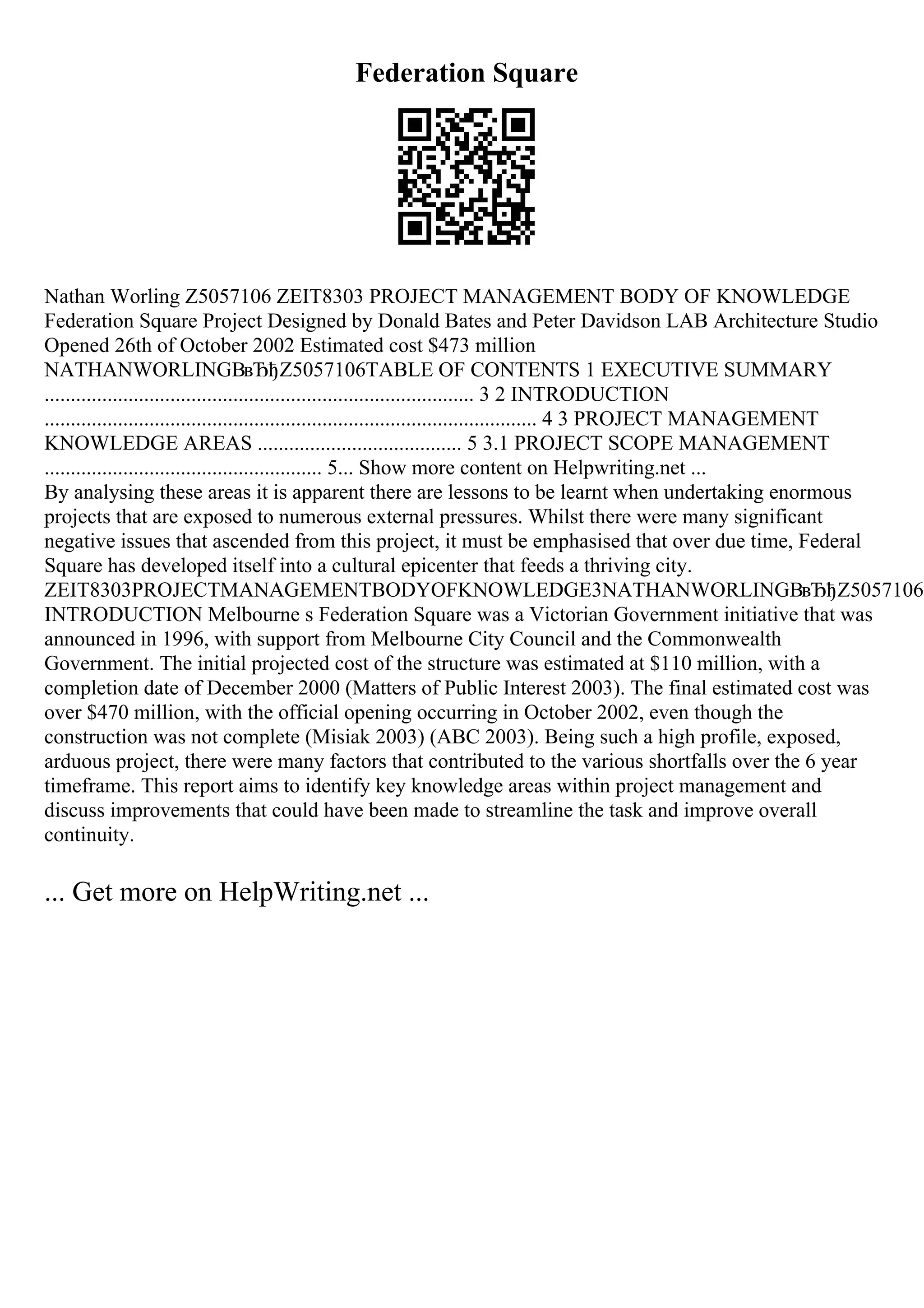 Federation Square
Nathan Worling Z5057106 ZEIT8303 PROJECT MANAGEMENT BODY OF KNOWLEDGE
Federation Square Project Designed by Donald Bates and Peter Davidson LAB Architecture Studio
Opened 26th of October 2002 Estimated cost $473 million
NATHANWORLINGВвЂђZ5057106TABLE OF CONTENTS 1 EXECUTIVE SUMMARY
.................................................................................. 3 2 INTRODUCTION
.............................................................................................. 4 3 PROJECT MANAGEMENT
KNOWLEDGE AREAS ....................................... 5 3.1 PROJECT SCOPE MANAGEMENT
..................................................... 5... Show more content on Helpwriting.net ...
By analysing these areas it is apparent there are lessons to be learnt when undertaking enormous
projects that are exposed to numerous external pressures. Whilst there were many significant
negative issues that ascended from this project, it must be emphasised that over due time, Federal
Square has developed itself into a cultural epicenter that feeds a thriving city.
ZEIT8303PROJECTMANAGEMENTBODYOFKNOWLEDGE3NATHANWORLINGВвЂђZ50571062
INTRODUCTION Melbourne s Federation Square was a Victorian Government initiative that was
announced in 1996, with support from Melbourne City Council and the Commonwealth
Government. The initial projected cost of the structure was estimated at $110 million, with a
completion date of December 2000 (Matters of Public Interest 2003). The final estimated cost was
over $470 million, with the official opening occurring in October 2002, even though the
construction was not complete (Misiak 2003) (ABC 2003). Being such a high profile, exposed,
arduous project, there were many factors that contributed to the various shortfalls over the 6 year
timeframe. This report aims to identify key knowledge areas within project management and
discuss improvements that could have been made to streamline the task and improve overall
continuity.
... Get more on HelpWriting.net ...
 