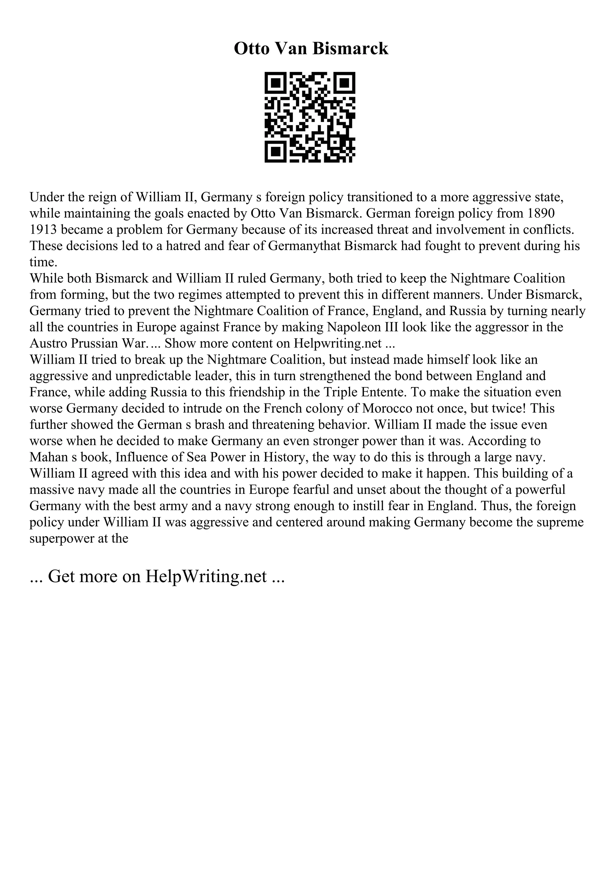 Otto Van Bismarck
Under the reign of William II, Germany s foreign policy transitioned to a more aggressive state,
while maintaining the goals enacted by Otto Van Bismarck. German foreign policy from 1890
1913 became a problem for Germany because of its increased threat and involvement in conflicts.
These decisions led to a hatred and fear of Germanythat Bismarck had fought to prevent during his
time.
While both Bismarck and William II ruled Germany, both tried to keep the Nightmare Coalition
from forming, but the two regimes attempted to prevent this in different manners. Under Bismarck,
Germany tried to prevent the Nightmare Coalition of France, England, and Russia by turning nearly
all the countries in Europe against France by making Napoleon III look like the aggressor in the
Austro Prussian War.... Show more content on Helpwriting.net ...
William II tried to break up the Nightmare Coalition, but instead made himself look like an
aggressive and unpredictable leader, this in turn strengthened the bond between England and
France, while adding Russia to this friendship in the Triple Entente. To make the situation even
worse Germany decided to intrude on the French colony of Morocco not once, but twice! This
further showed the German s brash and threatening behavior. William II made the issue even
worse when he decided to make Germany an even stronger power than it was. According to
Mahan s book, Influence of Sea Power in History, the way to do this is through a large navy.
William II agreed with this idea and with his power decided to make it happen. This building of a
massive navy made all the countries in Europe fearful and unset about the thought of a powerful
Germany with the best army and a navy strong enough to instill fear in England. Thus, the foreign
policy under William II was aggressive and centered around making Germany become the supreme
superpower at the
... Get more on HelpWriting.net ...
 
