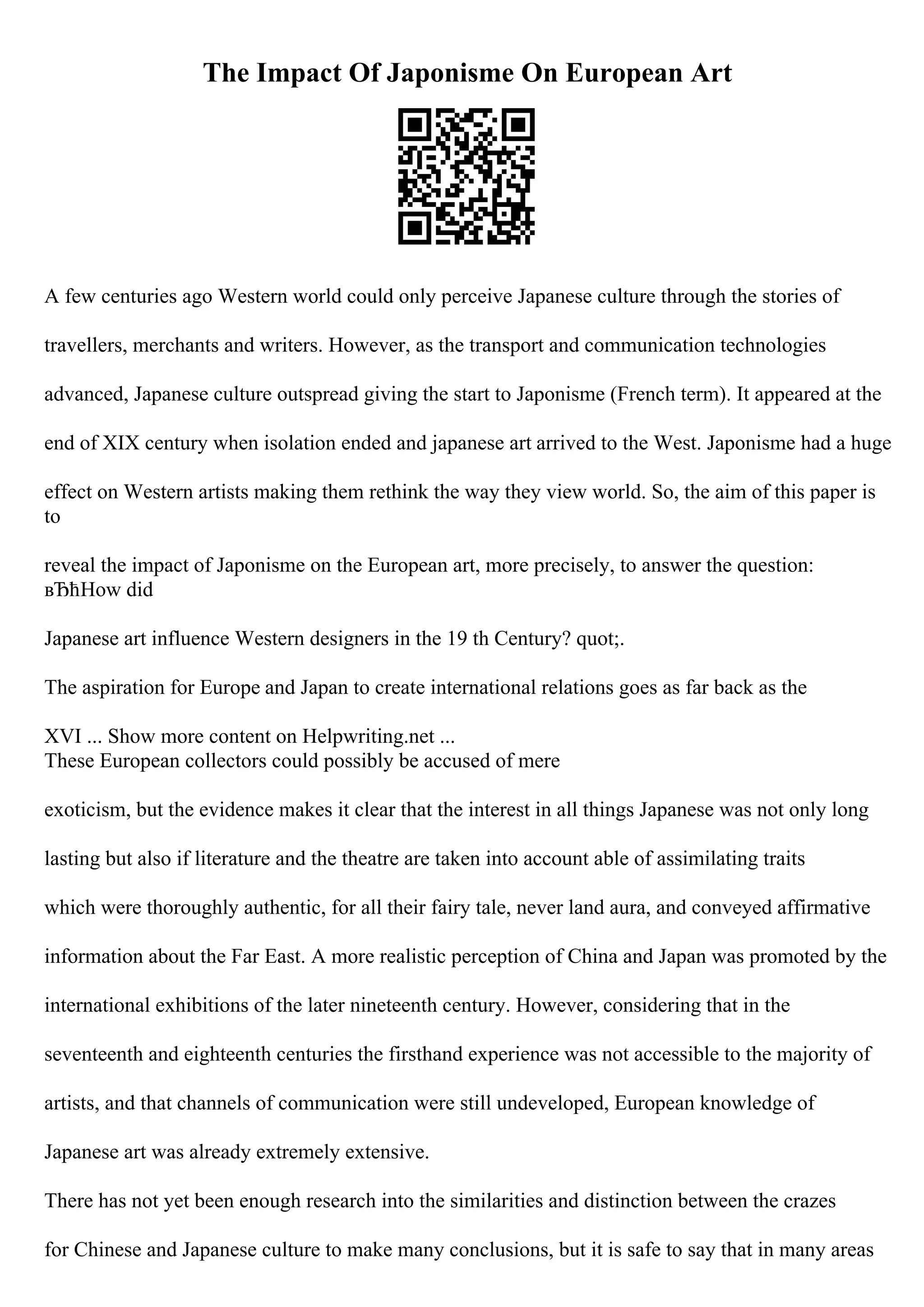 The Impact Of Japonisme On European Art
A few centuries ago Western world could only perceive Japanese culture through the stories of
travellers, merchants and writers. However, as the transport and communication technologies
advanced, Japanese culture outspread giving the start to Japonisme (French term). It appeared at the
end of XIX century when isolation ended and japanese art arrived to the West. Japonisme had a huge
effect on Western artists making them rethink the way they view world. So, the aim of this paper is
to
reveal the impact of Japonisme on the European art, more precisely, to answer the question:
вЂћHow did
Japanese art influence Western designers in the 19 th Century? quot;.
The aspiration for Europe and Japan to create international relations goes as far back as the
XVI ... Show more content on Helpwriting.net ...
These European collectors could possibly be accused of mere
exoticism, but the evidence makes it clear that the interest in all things Japanese was not only long
lasting but also if literature and the theatre are taken into account able of assimilating traits
which were thoroughly authentic, for all their fairy tale, never land aura, and conveyed affirmative
information about the Far East. A more realistic perception of China and Japan was promoted by the
international exhibitions of the later nineteenth century. However, considering that in the
seventeenth and eighteenth centuries the firsthand experience was not accessible to the majority of
artists, and that channels of communication were still undeveloped, European knowledge of
Japanese art was already extremely extensive.
There has not yet been enough research into the similarities and distinction between the crazes
for Chinese and Japanese culture to make many conclusions, but it is safe to say that in many areas
 