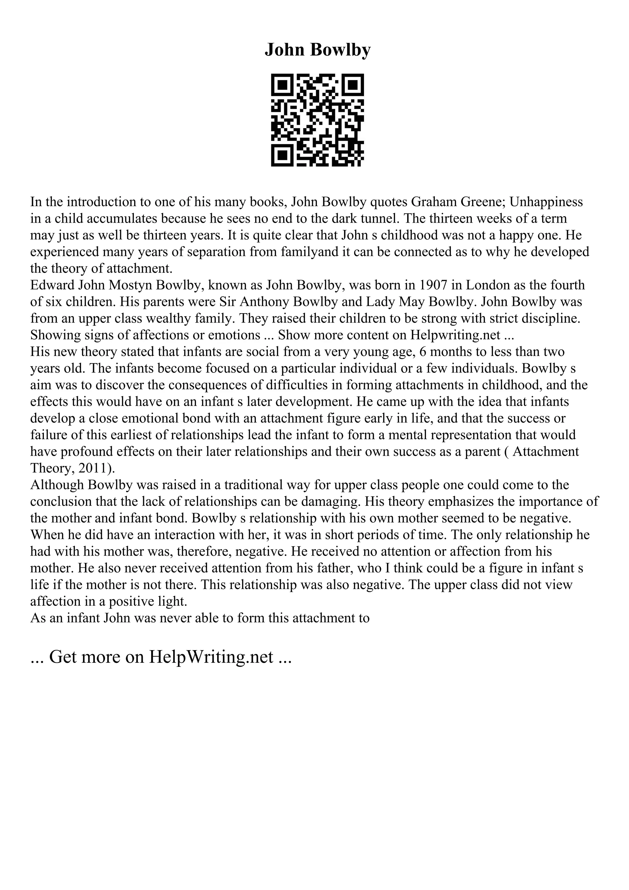 John Bowlby
In the introduction to one of his many books, John Bowlby quotes Graham Greene; Unhappiness
in a child accumulates because he sees no end to the dark tunnel. The thirteen weeks of a term
may just as well be thirteen years. It is quite clear that John s childhood was not a happy one. He
experienced many years of separation from familyand it can be connected as to why he developed
the theory of attachment.
Edward John Mostyn Bowlby, known as John Bowlby, was born in 1907 in London as the fourth
of six children. His parents were Sir Anthony Bowlby and Lady May Bowlby. John Bowlby was
from an upper class wealthy family. They raised their children to be strong with strict discipline.
Showing signs of affections or emotions ... Show more content on Helpwriting.net ...
His new theory stated that infants are social from a very young age, 6 months to less than two
years old. The infants become focused on a particular individual or a few individuals. Bowlby s
aim was to discover the consequences of difficulties in forming attachments in childhood, and the
effects this would have on an infant s later development. He came up with the idea that infants
develop a close emotional bond with an attachment figure early in life, and that the success or
failure of this earliest of relationships lead the infant to form a mental representation that would
have profound effects on their later relationships and their own success as a parent ( Attachment
Theory, 2011).
Although Bowlby was raised in a traditional way for upper class people one could come to the
conclusion that the lack of relationships can be damaging. His theory emphasizes the importance of
the mother and infant bond. Bowlby s relationship with his own mother seemed to be negative.
When he did have an interaction with her, it was in short periods of time. The only relationship he
had with his mother was, therefore, negative. He received no attention or affection from his
mother. He also never received attention from his father, who I think could be a figure in infant s
life if the mother is not there. This relationship was also negative. The upper class did not view
affection in a positive light.
As an infant John was never able to form this attachment to
... Get more on HelpWriting.net ...
 