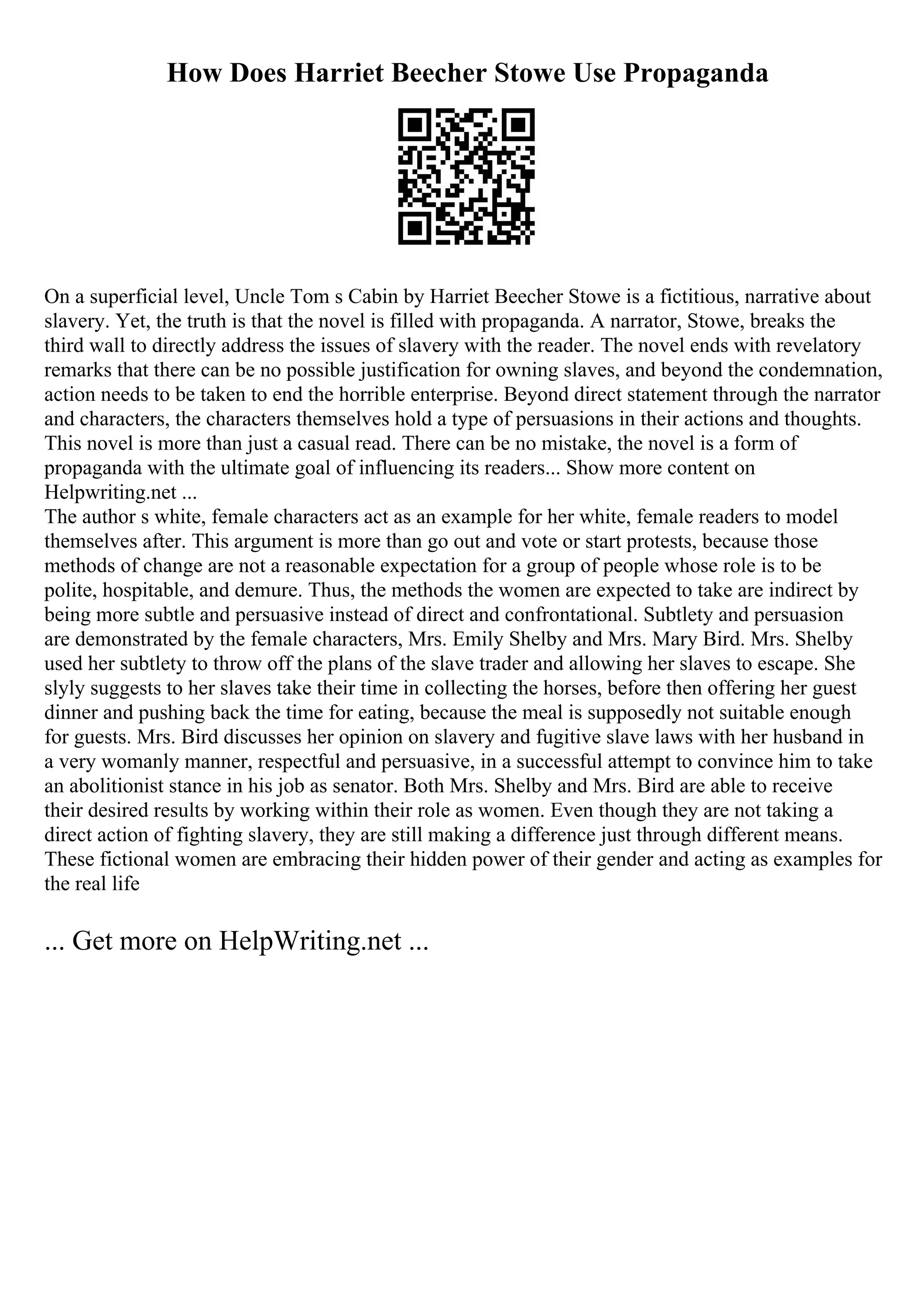 How Does Harriet Beecher Stowe Use Propaganda
On a superficial level, Uncle Tom s Cabin by Harriet Beecher Stowe is a fictitious, narrative about
slavery. Yet, the truth is that the novel is filled with propaganda. A narrator, Stowe, breaks the
third wall to directly address the issues of slavery with the reader. The novel ends with revelatory
remarks that there can be no possible justification for owning slaves, and beyond the condemnation,
action needs to be taken to end the horrible enterprise. Beyond direct statement through the narrator
and characters, the characters themselves hold a type of persuasions in their actions and thoughts.
This novel is more than just a casual read. There can be no mistake, the novel is a form of
propaganda with the ultimate goal of influencing its readers... Show more content on
Helpwriting.net ...
The author s white, female characters act as an example for her white, female readers to model
themselves after. This argument is more than go out and vote or start protests, because those
methods of change are not a reasonable expectation for a group of people whose role is to be
polite, hospitable, and demure. Thus, the methods the women are expected to take are indirect by
being more subtle and persuasive instead of direct and confrontational. Subtlety and persuasion
are demonstrated by the female characters, Mrs. Emily Shelby and Mrs. Mary Bird. Mrs. Shelby
used her subtlety to throw off the plans of the slave trader and allowing her slaves to escape. She
slyly suggests to her slaves take their time in collecting the horses, before then offering her guest
dinner and pushing back the time for eating, because the meal is supposedly not suitable enough
for guests. Mrs. Bird discusses her opinion on slavery and fugitive slave laws with her husband in
a very womanly manner, respectful and persuasive, in a successful attempt to convince him to take
an abolitionist stance in his job as senator. Both Mrs. Shelby and Mrs. Bird are able to receive
their desired results by working within their role as women. Even though they are not taking a
direct action of fighting slavery, they are still making a difference just through different means.
These fictional women are embracing their hidden power of their gender and acting as examples for
the real life
... Get more on HelpWriting.net ...
 
