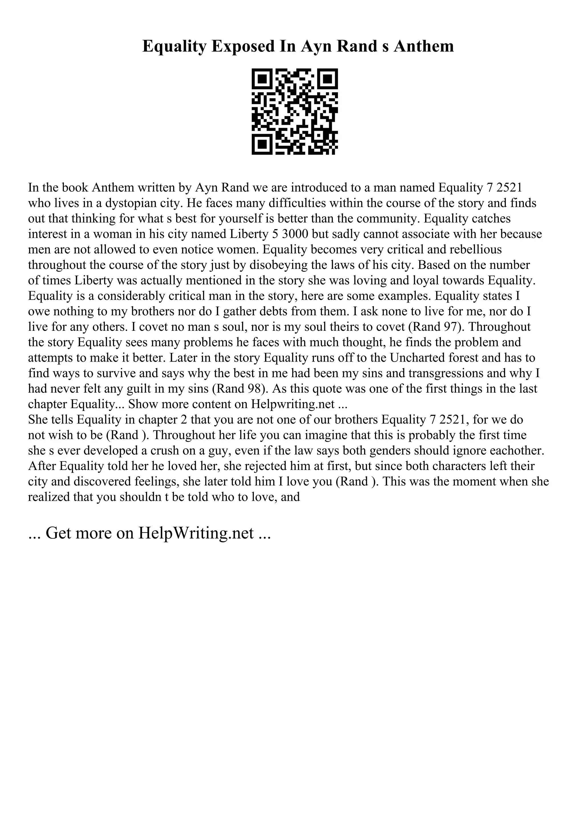 Equality Exposed In Ayn Rand s Anthem
In the book Anthem written by Ayn Rand we are introduced to a man named Equality 7 2521
who lives in a dystopian city. He faces many difficulties within the course of the story and finds
out that thinking for what s best for yourself is better than the community. Equality catches
interest in a woman in his city named Liberty 5 3000 but sadly cannot associate with her because
men are not allowed to even notice women. Equality becomes very critical and rebellious
throughout the course of the story just by disobeying the laws of his city. Based on the number
of times Liberty was actually mentioned in the story she was loving and loyal towards Equality.
Equality is a considerably critical man in the story, here are some examples. Equality states I
owe nothing to my brothers nor do I gather debts from them. I ask none to live for me, nor do I
live for any others. I covet no man s soul, nor is my soul theirs to covet (Rand 97). Throughout
the story Equality sees many problems he faces with much thought, he finds the problem and
attempts to make it better. Later in the story Equality runs off to the Uncharted forest and has to
find ways to survive and says why the best in me had been my sins and transgressions and why I
had never felt any guilt in my sins (Rand 98). As this quote was one of the first things in the last
chapter Equality... Show more content on Helpwriting.net ...
She tells Equality in chapter 2 that you are not one of our brothers Equality 7 2521, for we do
not wish to be (Rand ). Throughout her life you can imagine that this is probably the first time
she s ever developed a crush on a guy, even if the law says both genders should ignore eachother.
After Equality told her he loved her, she rejected him at first, but since both characters left their
city and discovered feelings, she later told him I love you (Rand ). This was the moment when she
realized that you shouldn t be told who to love, and
... Get more on HelpWriting.net ...
 