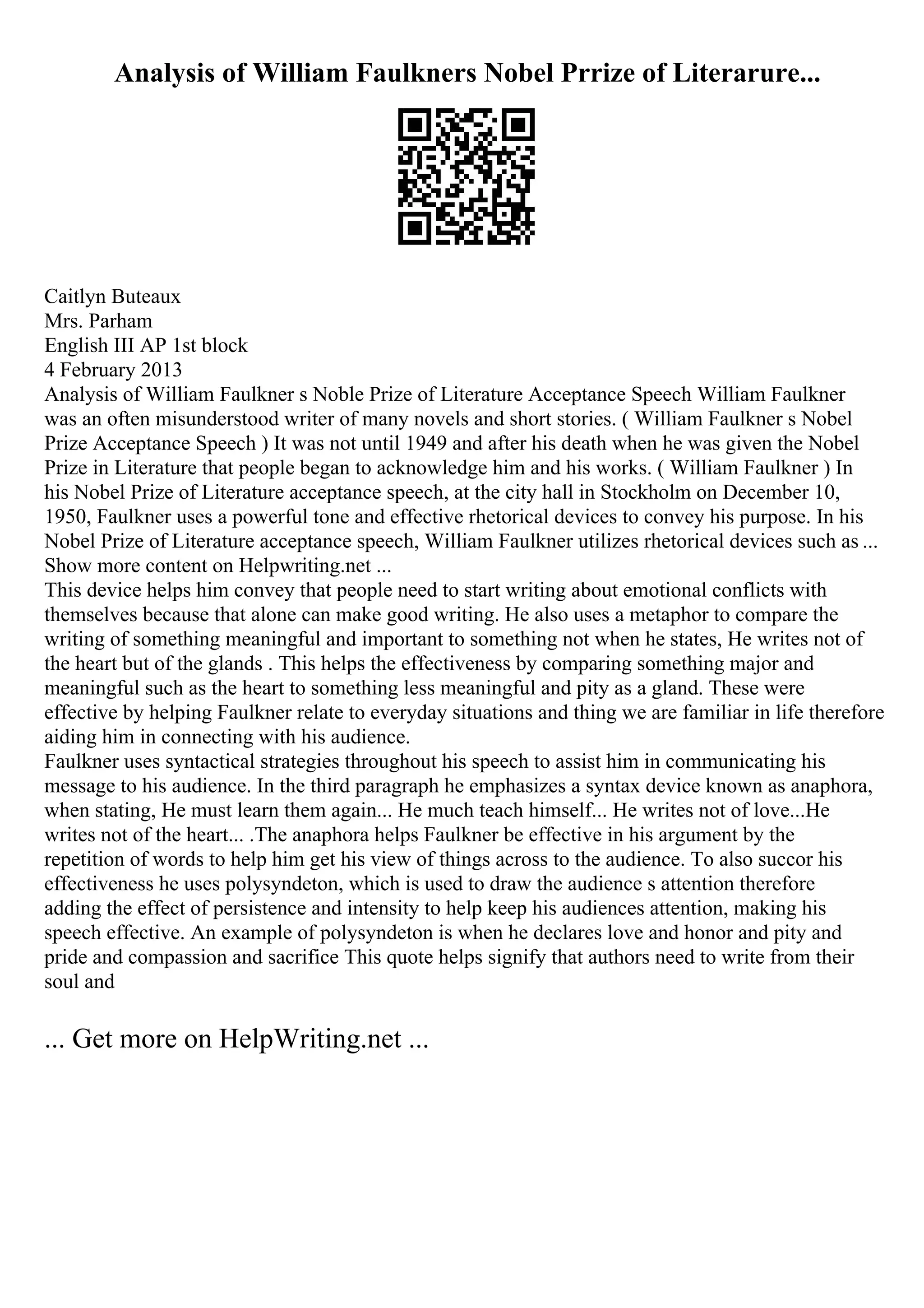 Analysis of William Faulkners Nobel Prrize of Literarure...
Caitlyn Buteaux
Mrs. Parham
English III AP 1st block
4 February 2013
Analysis of William Faulkner s Noble Prize of Literature Acceptance Speech William Faulkner
was an often misunderstood writer of many novels and short stories. ( William Faulkner s Nobel
Prize Acceptance Speech ) It was not until 1949 and after his death when he was given the Nobel
Prize in Literature that people began to acknowledge him and his works. ( William Faulkner ) In
his Nobel Prize of Literature acceptance speech, at the city hall in Stockholm on December 10,
1950, Faulkner uses a powerful tone and effective rhetorical devices to convey his purpose. In his
Nobel Prize of Literature acceptance speech, William Faulkner utilizes rhetorical devices such as ...
Show more content on Helpwriting.net ...
This device helps him convey that people need to start writing about emotional conflicts with
themselves because that alone can make good writing. He also uses a metaphor to compare the
writing of something meaningful and important to something not when he states, He writes not of
the heart but of the glands . This helps the effectiveness by comparing something major and
meaningful such as the heart to something less meaningful and pity as a gland. These were
effective by helping Faulkner relate to everyday situations and thing we are familiar in life therefore
aiding him in connecting with his audience.
Faulkner uses syntactical strategies throughout his speech to assist him in communicating his
message to his audience. In the third paragraph he emphasizes a syntax device known as anaphora,
when stating, He must learn them again... He much teach himself... He writes not of love...He
writes not of the heart... .The anaphora helps Faulkner be effective in his argument by the
repetition of words to help him get his view of things across to the audience. To also succor his
effectiveness he uses polysyndeton, which is used to draw the audience s attention therefore
adding the effect of persistence and intensity to help keep his audiences attention, making his
speech effective. An example of polysyndeton is when he declares love and honor and pity and
pride and compassion and sacrifice This quote helps signify that authors need to write from their
soul and
... Get more on HelpWriting.net ...
 