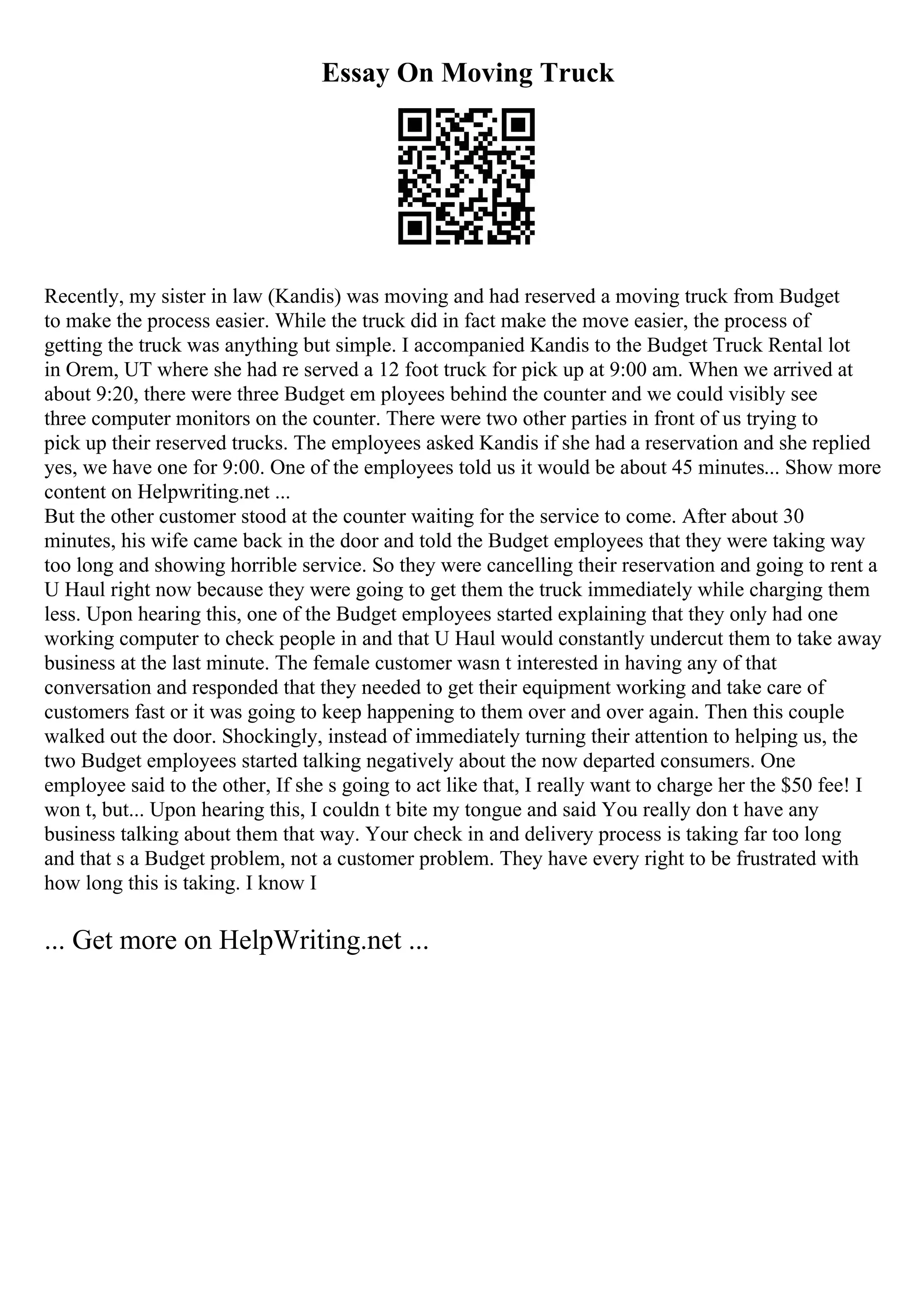 Essay On Moving Truck
Recently, my sister in law (Kandis) was moving and had reserved a moving truck from Budget
to make the process easier. While the truck did in fact make the move easier, the process of
getting the truck was anything but simple. I accompanied Kandis to the Budget Truck Rental lot
in Orem, UT where she had re served a 12 foot truck for pick up at 9:00 am. When we arrived at
about 9:20, there were three Budget em ployees behind the counter and we could visibly see
three computer monitors on the counter. There were two other parties in front of us trying to
pick up their reserved trucks. The employees asked Kandis if she had a reservation and she replied
yes, we have one for 9:00. One of the employees told us it would be about 45 minutes... Show more
content on Helpwriting.net ...
But the other customer stood at the counter waiting for the service to come. After about 30
minutes, his wife came back in the door and told the Budget employees that they were taking way
too long and showing horrible service. So they were cancelling their reservation and going to rent a
U Haul right now because they were going to get them the truck immediately while charging them
less. Upon hearing this, one of the Budget employees started explaining that they only had one
working computer to check people in and that U Haul would constantly undercut them to take away
business at the last minute. The female customer wasn t interested in having any of that
conversation and responded that they needed to get their equipment working and take care of
customers fast or it was going to keep happening to them over and over again. Then this couple
walked out the door. Shockingly, instead of immediately turning their attention to helping us, the
two Budget employees started talking negatively about the now departed consumers. One
employee said to the other, If she s going to act like that, I really want to charge her the $50 fee! I
won t, but... Upon hearing this, I couldn t bite my tongue and said You really don t have any
business talking about them that way. Your check in and delivery process is taking far too long
and that s a Budget problem, not a customer problem. They have every right to be frustrated with
how long this is taking. I know I
... Get more on HelpWriting.net ...
 