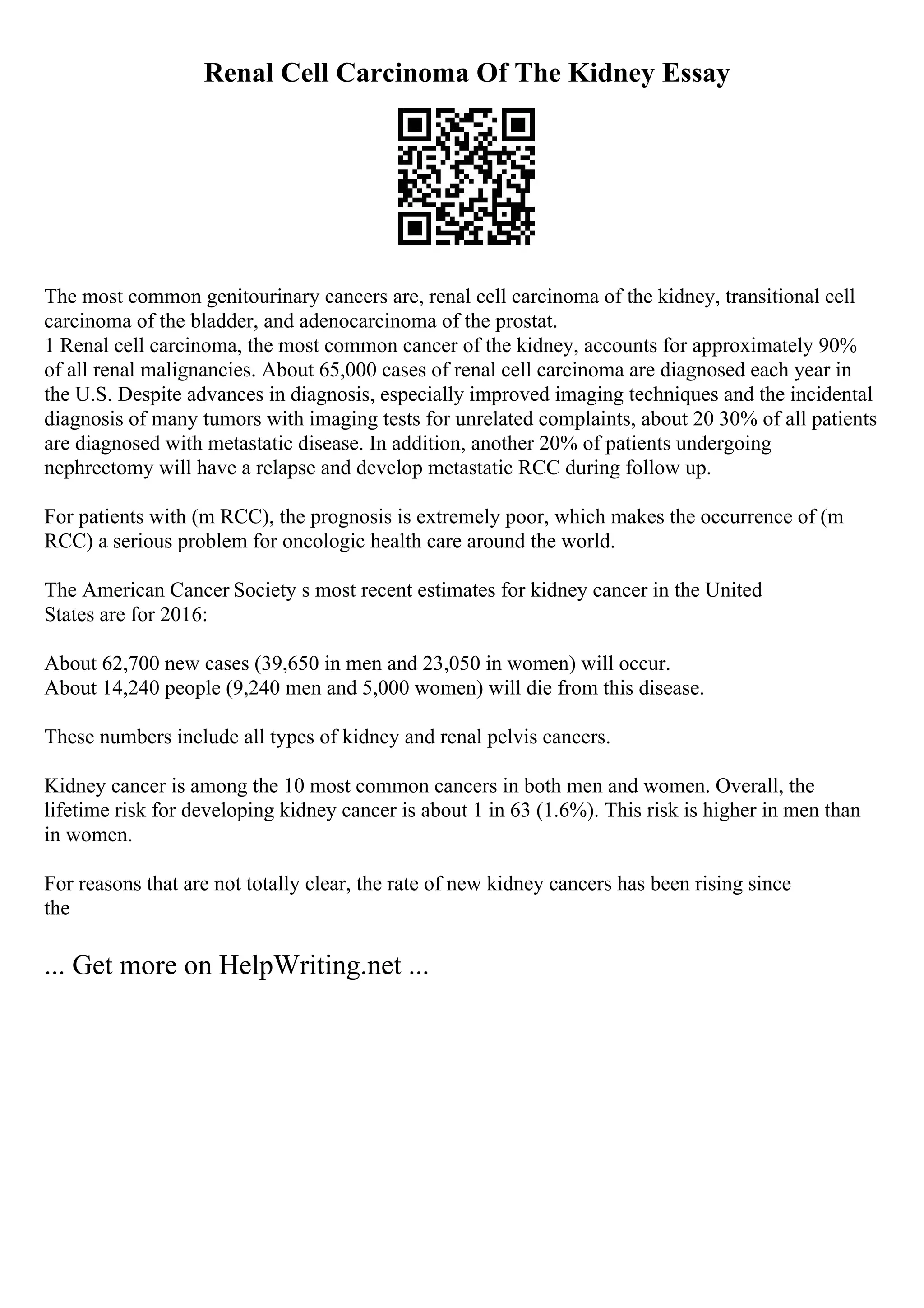 Renal Cell Carcinoma Of The Kidney Essay
The most common genitourinary cancers are, renal cell carcinoma of the kidney, transitional cell
carcinoma of the bladder, and adenocarcinoma of the prostat.
1 Renal cell carcinoma, the most common cancer of the kidney, accounts for approximately 90%
of all renal malignancies. About 65,000 cases of renal cell carcinoma are diagnosed each year in
the U.S. Despite advances in diagnosis, especially improved imaging techniques and the incidental
diagnosis of many tumors with imaging tests for unrelated complaints, about 20 30% of all patients
are diagnosed with metastatic disease. In addition, another 20% of patients undergoing
nephrectomy will have a relapse and develop metastatic RCC during follow up.
For patients with (m RCC), the prognosis is extremely poor, which makes the occurrence of (m
RCC) a serious problem for oncologic health care around the world.
The American Cancer Society s most recent estimates for kidney cancer in the United
States are for 2016:
About 62,700 new cases (39,650 in men and 23,050 in women) will occur.
About 14,240 people (9,240 men and 5,000 women) will die from this disease.
These numbers include all types of kidney and renal pelvis cancers.
Kidney cancer is among the 10 most common cancers in both men and women. Overall, the
lifetime risk for developing kidney cancer is about 1 in 63 (1.6%). This risk is higher in men than
in women.
For reasons that are not totally clear, the rate of new kidney cancers has been rising since
the
... Get more on HelpWriting.net ...
 