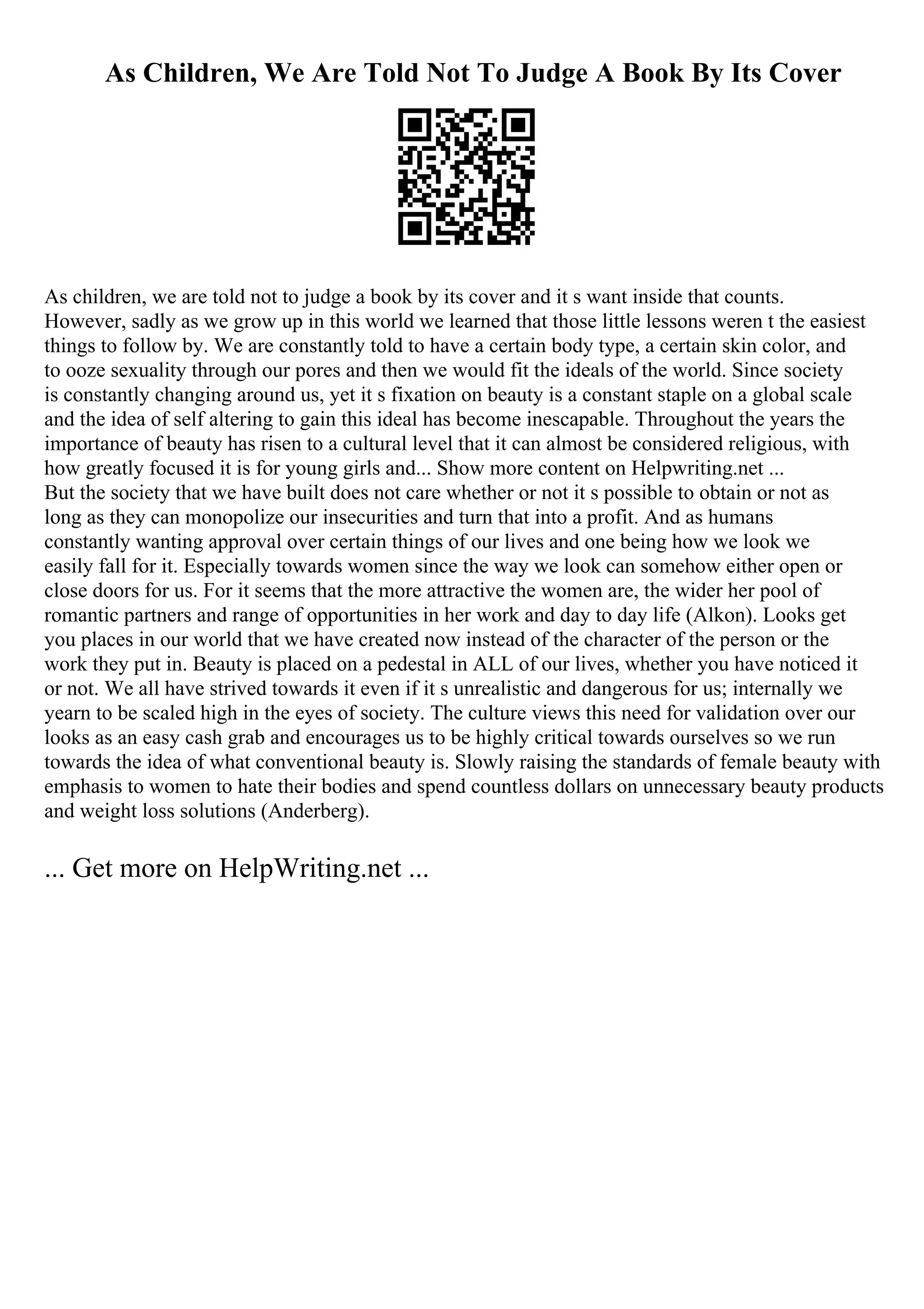 As Children, We Are Told Not To Judge A Book By Its Cover
As children, we are told not to judge a book by its cover and it s want inside that counts.
However, sadly as we grow up in this world we learned that those little lessons weren t the easiest
things to follow by. We are constantly told to have a certain body type, a certain skin color, and
to ooze sexuality through our pores and then we would fit the ideals of the world. Since society
is constantly changing around us, yet it s fixation on beauty is a constant staple on a global scale
and the idea of self altering to gain this ideal has become inescapable. Throughout the years the
importance of beauty has risen to a cultural level that it can almost be considered religious, with
how greatly focused it is for young girls and... Show more content on Helpwriting.net ...
But the society that we have built does not care whether or not it s possible to obtain or not as
long as they can monopolize our insecurities and turn that into a profit. And as humans
constantly wanting approval over certain things of our lives and one being how we look we
easily fall for it. Especially towards women since the way we look can somehow either open or
close doors for us. For it seems that the more attractive the women are, the wider her pool of
romantic partners and range of opportunities in her work and day to day life (Alkon). Looks get
you places in our world that we have created now instead of the character of the person or the
work they put in. Beauty is placed on a pedestal in ALL of our lives, whether you have noticed it
or not. We all have strived towards it even if it s unrealistic and dangerous for us; internally we
yearn to be scaled high in the eyes of society. The culture views this need for validation over our
looks as an easy cash grab and encourages us to be highly critical towards ourselves so we run
towards the idea of what conventional beauty is. Slowly raising the standards of female beauty with
emphasis to women to hate their bodies and spend countless dollars on unnecessary beauty products
and weight loss solutions (Anderberg).
... Get more on HelpWriting.net ...
 