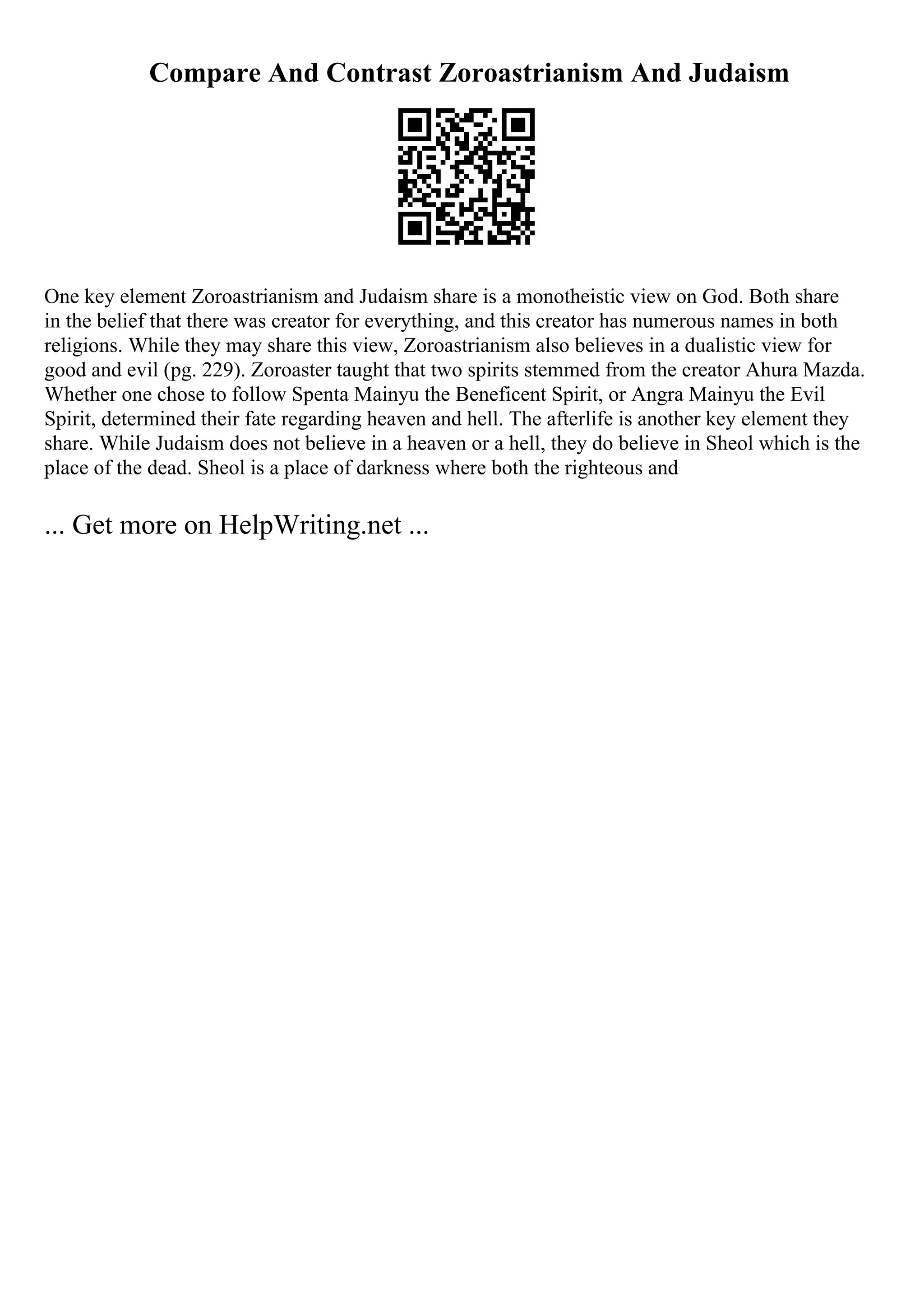 Compare And Contrast Zoroastrianism And Judaism
One key element Zoroastrianism and Judaism share is a monotheistic view on God. Both share
in the belief that there was creator for everything, and this creator has numerous names in both
religions. While they may share this view, Zoroastrianism also believes in a dualistic view for
good and evil (pg. 229). Zoroaster taught that two spirits stemmed from the creator Ahura Mazda.
Whether one chose to follow Spenta Mainyu the Beneficent Spirit, or Angra Mainyu the Evil
Spirit, determined their fate regarding heaven and hell. The afterlife is another key element they
share. While Judaism does not believe in a heaven or a hell, they do believe in Sheol which is the
place of the dead. Sheol is a place of darkness where both the righteous and
... Get more on HelpWriting.net ...
 