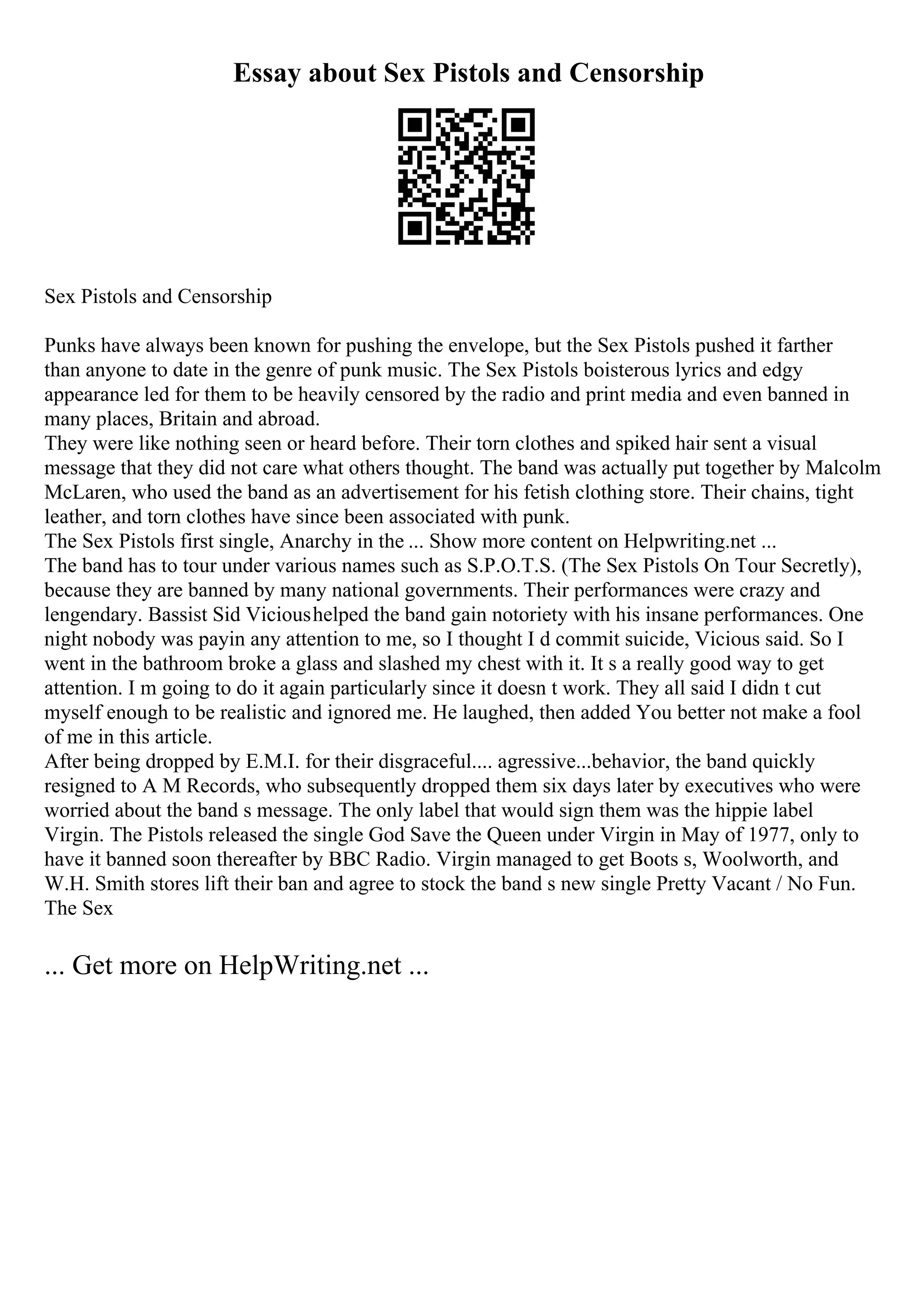 Essay about Sex Pistols and Censorship
Sex Pistols and Censorship
Punks have always been known for pushing the envelope, but the Sex Pistols pushed it farther
than anyone to date in the genre of punk music. The Sex Pistols boisterous lyrics and edgy
appearance led for them to be heavily censored by the radio and print media and even banned in
many places, Britain and abroad.
They were like nothing seen or heard before. Their torn clothes and spiked hair sent a visual
message that they did not care what others thought. The band was actually put together by Malcolm
McLaren, who used the band as an advertisement for his fetish clothing store. Their chains, tight
leather, and torn clothes have since been associated with punk.
The Sex Pistols first single, Anarchy in the ... Show more content on Helpwriting.net ...
The band has to tour under various names such as S.P.O.T.S. (The Sex Pistols On Tour Secretly),
because they are banned by many national governments. Their performances were crazy and
lengendary. Bassist Sid Vicioushelped the band gain notoriety with his insane performances. One
night nobody was payin any attention to me, so I thought I d commit suicide, Vicious said. So I
went in the bathroom broke a glass and slashed my chest with it. It s a really good way to get
attention. I m going to do it again particularly since it doesn t work. They all said I didn t cut
myself enough to be realistic and ignored me. He laughed, then added You better not make a fool
of me in this article.
After being dropped by E.M.I. for their disgraceful.... agressive...behavior, the band quickly
resigned to A M Records, who subsequently dropped them six days later by executives who were
worried about the band s message. The only label that would sign them was the hippie label
Virgin. The Pistols released the single God Save the Queen under Virgin in May of 1977, only to
have it banned soon thereafter by BBC Radio. Virgin managed to get Boots s, Woolworth, and
W.H. Smith stores lift their ban and agree to stock the band s new single Pretty Vacant / No Fun.
The Sex
... Get more on HelpWriting.net ...
 