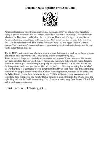 Dakota Access Pipeline Pros And Cons
American Indians are being treated in atrocious, illegal, and terrifying mater, while peacefully
trying to protect water for all of us. On the Other side of this battle, sits Energy Transfer Partners
who fund the Dakota Access Pipeline, the real outlaws. This is part of a bigger picture, Native
American lands are under threat, and being stolen.. Now is the time that we must fight this if we
don t our future is threatened. This is more than about water, but the bigger threat of climate
change. This is a story of courage, culture, environmental protection, climate change, and the real
world danger facing all of us.
The #noDAPL water protectors who only wish to protect their ancestral land, sacred burial grounds
and perhaps most importantly the ... Show more content on Helpwriting.net ...
There are several things you can do by taking action, and help the Water Protectors. The easiest
way is to just share their story with family, friends, and neighbors. Take a trip to North Dakota to
stand with them or just donate money to help pay for they re expenses, it is the least that we can
do. Join protests in the area you live in. After all you have to realize they are doing this for all of
us. One big thing is to contact your local government to lobby on their behalf and demand that they
stand with the people, not the corporation. Contact your congressman, members of the senate, and
the White House, remind them they work for you. Tell the politicians you re a constituent and
insist they stand with people like Senator Bernie Sanders in asking that president Obama to do the
right thing and halt the DAPL immediately. The US needs to move away from the use of fossil fuel
and towards green, sustainable
... Get more on HelpWriting.net ...
 