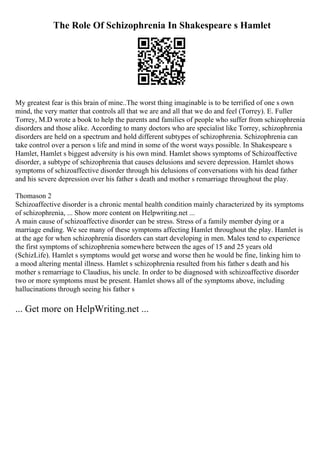 The Role Of Schizophrenia In Shakespeare s Hamlet
My greatest fear is this brain of mine..The worst thing imaginable is to be terrified of one s own
mind, the very matter that controls all that we are and all that we do and feel (Torrey). E. Fuller
Torrey, M.D wrote a book to help the parents and families of people who suffer from schizophrenia
disorders and those alike. According to many doctors who are specialist like Torrey, schizophrenia
disorders are held on a spectrum and hold different subtypes of schizophrenia. Schizophrenia can
take control over a person s life and mind in some of the worst ways possible. In Shakespeare s
Hamlet, Hamlet s biggest adversity is his own mind. Hamlet shows symptoms of Schizoaffective
disorder, a subtype of schizophrenia that causes delusions and severe depression. Hamlet shows
symptoms of schizoaffective disorder through his delusions of conversations with his dead father
and his severe depression over his father s death and mother s remarriage throughout the play.
Thomason 2
Schizoaffective disorder is a chronic mental health condition mainly characterized by its symptoms
of schizophrenia, ... Show more content on Helpwriting.net ...
A main cause of schizoaffective disorder can be stress. Stress of a family member dying or a
marriage ending. We see many of these symptoms affecting Hamlet throughout the play. Hamlet is
at the age for when schizophrenia disorders can start developing in men. Males tend to experience
the first symptoms of schizophrenia somewhere between the ages of 15 and 25 years old
(SchizLife). Hamlet s symptoms would get worse and worse then he would be fine, linking him to
a mood altering mental illness. Hamlet s schizophrenia resulted from his father s death and his
mother s remarriage to Claudius, his uncle. In order to be diagnosed with schizoaffective disorder
two or more symptoms must be present. Hamlet shows all of the symptoms above, including
hallucinations through seeing his father s
... Get more on HelpWriting.net ...
 