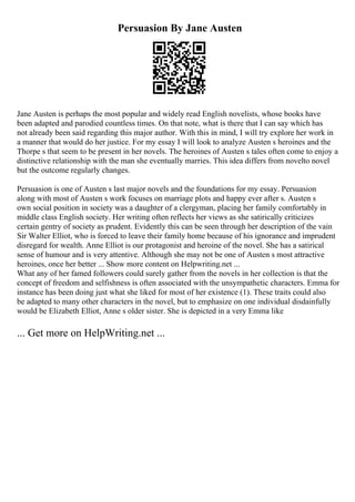 Persuasion By Jane Austen
Jane Austen is perhaps the most popular and widely read English novelists, whose books have
been adapted and parodied countless times. On that note, what is there that I can say which has
not already been said regarding this major author. With this in mind, I will try explore her work in
a manner that would do her justice. For my essay I will look to analyze Austen s heroines and the
Thorpe s that seem to be present in her novels. The heroines of Austen s tales often come to enjoy a
distinctive relationship with the man she eventually marries. This idea differs from novelto novel
but the outcome regularly changes.
Persuasion is one of Austen s last major novels and the foundations for my essay. Persuasion
along with most of Austen s work focuses on marriage plots and happy ever after s. Austen s
own social position in society was a daughter of a clergyman, placing her family comfortably in
middle class English society. Her writing often reflects her views as she satirically criticizes
certain gentry of society as prudent. Evidently this can be seen through her description of the vain
Sir Walter Elliot, who is forced to leave their family home because of his ignorance and imprudent
disregard for wealth. Anne Elliot is our protagonist and heroine of the novel. She has a satirical
sense of humour and is very attentive. Although she may not be one of Austen s most attractive
heroines, once her better ... Show more content on Helpwriting.net ...
What any of her famed followers could surely gather from the novels in her collection is that the
concept of freedom and selfishness is often associated with the unsympathetic characters. Emma for
instance has been doing just what she liked for most of her existence (1). These traits could also
be adapted to many other characters in the novel, but to emphasize on one individual disdainfully
would be Elizabeth Elliot, Anne s older sister. She is depicted in a very Emma like
... Get more on HelpWriting.net ...
 