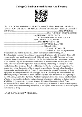 College Of Environmental Science And Forestry
COLLEGE OF ENVIRONMENTAL SCIENCE AND FORESTRY SEMINAR IN URBAN
INFRASTRUCTURE BIG CITIES AIRPORTS Wilivan Silva Fall 2014 TABLE OF CONTENTS
01 ORIGINS ................................................................................................02 02 RATIONAL
.............................................................................................03 03 FUNCTION AND STRUCTURE
..................................................................04 04 MAGNITUDE OF COSTS
..........................................................................05 05 DURABILITY AND MATERIALS
.................................................................06 06 DEGREE OF NECESSITY
.........................................................................07 07 IMPACTS IN CITIES
.................................................................................08 08 VISUAL QUALITIES
.................................................................................09 09 LAND USES
...........................................................................................10 10 ART EXAMPLES
.....................................................................................11 INTRODUCTION The paper and the
presentation were made to explain the... Show more content on Helpwriting.net ...
Traveling, trade, economy, technologies were completely changed after its creation. The world
became smaller, and people started to think differently about the world. Two main stories are
important for the invention of the aircraft. First, the Wright brothers are known as the creators
of the airplane. They are believed to be the inventors of the machine for the most part of the
world. The brothers created a prototype that was able fly with the help of a catapult, in other
words, the machine could just float. It could not put itself in the by using self propulsion. The
second story is that the creation of the airplane is given to Santos Dumont, a Brazilian citizen
that expanded his aircraft studies in France; A man who studied many different types of flying
equipment, including the airplane. His prototype, the14 BIS, could fly and handle itself on the
air with a gas engine developed to do so. The first airplanes were developed in the beginning of
the 20th century right before the World War I in which aircraft was most utilized for observation.
With the evolution of the technology, aircraft started to have more utilization so that during the
World War II they were very important weapons delivery and bombing the battle fields.
Reconnaissance was another function for the aircraft during World War II. Thus, the development
of the planes had to be followed by the creation of the airports. In the early days of aviation airports
were known as flying
... Get more on HelpWriting.net ...
 