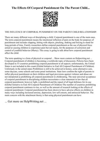 The Effects Of Corporal Punishment On The Parent Child...
THE INFLUENCE OF CORPORAL PUNISHMENT ON THE PARENT CHILD RELATIONSHIP.
There are many different ways of disciplining a child. Corporal punishment is one of the main ones.
The term corporal punishment means the intentional infliction of pain on the body for purposes of
punishment and includes slapping, hitting with objects, pinching, shaking and forcing to stand for
long periods of time. Family researchers define corporal punishment as the use of physical force
aimed at causing children to experience pain but not injury, for the purposes of correction and
control of youthful behavior (Murry). This essay is going to talk about how corporal punishment
affect the child.
The term spanking is a form of physical or corporal ... Show more content on Helpwriting.net ...
Corporal punishment of children is becoming a worldwide topic of discussion. Policies have been
developed in 53 countries prohibiting corporal punishment in all aspects; unfortunately, the United
States is not included in this count (Global Initiative to End All Corporal Punishment of Children).
Unfortualy in the united states Prohibition is still to be achieved in homes, some alternative care,
some daycare, some schools and some penal institutions. State laws confirm the right of parents to
inflict physical punishment on their children and legal provisions against violence and abuse are
not interpreted as prohibiting all corporal punishment in childrearing. The near universal acceptance
of corporal punishment in disciplining children necessitates a clear statement in law that all
corporal punishment, however light, is prohibited and the repeal of all legal defenses for its use
(Global Initiative to End All Corporal Punishment of Children) The number of countries prohibiting
corporal punishment continues to rise, as well as the amount of research looking at the effects of
corporal punishment. Corporal punishment has been shown to have adverse effects on children in
many ways including increased anxiety, depression, low self esteem, and antisocial behavior. The
main concern with the attachment theory is that using physical punishment can have
... Get more on HelpWriting.net ...
 