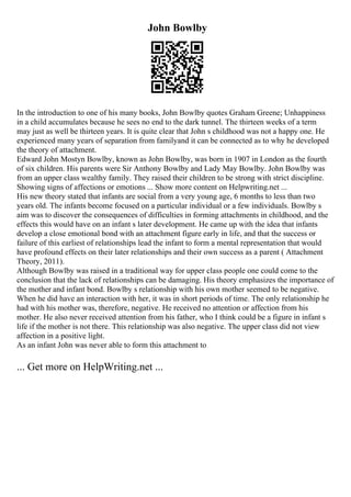 John Bowlby
In the introduction to one of his many books, John Bowlby quotes Graham Greene; Unhappiness
in a child accumulates because he sees no end to the dark tunnel. The thirteen weeks of a term
may just as well be thirteen years. It is quite clear that John s childhood was not a happy one. He
experienced many years of separation from familyand it can be connected as to why he developed
the theory of attachment.
Edward John Mostyn Bowlby, known as John Bowlby, was born in 1907 in London as the fourth
of six children. His parents were Sir Anthony Bowlby and Lady May Bowlby. John Bowlby was
from an upper class wealthy family. They raised their children to be strong with strict discipline.
Showing signs of affections or emotions ... Show more content on Helpwriting.net ...
His new theory stated that infants are social from a very young age, 6 months to less than two
years old. The infants become focused on a particular individual or a few individuals. Bowlby s
aim was to discover the consequences of difficulties in forming attachments in childhood, and the
effects this would have on an infant s later development. He came up with the idea that infants
develop a close emotional bond with an attachment figure early in life, and that the success or
failure of this earliest of relationships lead the infant to form a mental representation that would
have profound effects on their later relationships and their own success as a parent ( Attachment
Theory, 2011).
Although Bowlby was raised in a traditional way for upper class people one could come to the
conclusion that the lack of relationships can be damaging. His theory emphasizes the importance of
the mother and infant bond. Bowlby s relationship with his own mother seemed to be negative.
When he did have an interaction with her, it was in short periods of time. The only relationship he
had with his mother was, therefore, negative. He received no attention or affection from his
mother. He also never received attention from his father, who I think could be a figure in infant s
life if the mother is not there. This relationship was also negative. The upper class did not view
affection in a positive light.
As an infant John was never able to form this attachment to
... Get more on HelpWriting.net ...
 