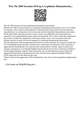 Was The 2003 Invasion Of Iraq A Legitimate Humanitarian...
Was the 2003 invasion in Iraq a legitimate humanitarian intervention?
Whether the 2003 invasion in Iraq was a legitimate humanitarian intervention or not, is two folded.
For instance, when viewed in the perspective of protecting the Iraqi citizens from the inhumane
reign that they were subjected to, the invasion can said to be legitimate humanitarian intervention.
On the other hand, when the invasion is seen in terms of its aftermath such as the destruction
caused by it, the unpredictability nature of the war (Lambeth, 2013), and its effect that undermined
the motives or rather the expectations of the Iraqi citizens, since it was associated with mass
killings, then the invasion will not be regarded as a legitimate humanitarian intervention.
The non legitimacy of the humanitarian intervention is evident whereby, the invasion in Iraq by the
US, Great Britain along with other coalition forces turned out to be disastrous. This is because, it
aggravated the humanitarian crisis and also had a major political, military, legal, economic and
strategic consequences. Even though Saddam Hussein did not set any fires to the Iraqi oil fields or
use the alleged weapons related to mass destruction, the war had numerous serious results that
ranged from death along with destruction in Iraq, and also led to regional instability (Wehrey,
2010), despite the fact that itdid not take long.
When it comes to the aggravation of the humanitarian crisis, the war led to population displacement
and
... Get more on HelpWriting.net ...
 