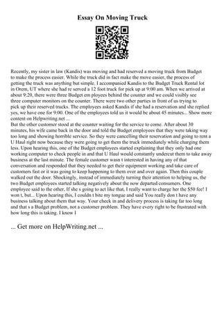 Essay On Moving Truck
Recently, my sister in law (Kandis) was moving and had reserved a moving truck from Budget
to make the process easier. While the truck did in fact make the move easier, the process of
getting the truck was anything but simple. I accompanied Kandis to the Budget Truck Rental lot
in Orem, UT where she had re served a 12 foot truck for pick up at 9:00 am. When we arrived at
about 9:20, there were three Budget em ployees behind the counter and we could visibly see
three computer monitors on the counter. There were two other parties in front of us trying to
pick up their reserved trucks. The employees asked Kandis if she had a reservation and she replied
yes, we have one for 9:00. One of the employees told us it would be about 45 minutes... Show more
content on Helpwriting.net ...
But the other customer stood at the counter waiting for the service to come. After about 30
minutes, his wife came back in the door and told the Budget employees that they were taking way
too long and showing horrible service. So they were cancelling their reservation and going to rent a
U Haul right now because they were going to get them the truck immediately while charging them
less. Upon hearing this, one of the Budget employees started explaining that they only had one
working computer to check people in and that U Haul would constantly undercut them to take away
business at the last minute. The female customer wasn t interested in having any of that
conversation and responded that they needed to get their equipment working and take care of
customers fast or it was going to keep happening to them over and over again. Then this couple
walked out the door. Shockingly, instead of immediately turning their attention to helping us, the
two Budget employees started talking negatively about the now departed consumers. One
employee said to the other, If she s going to act like that, I really want to charge her the $50 fee! I
won t, but... Upon hearing this, I couldn t bite my tongue and said You really don t have any
business talking about them that way. Your check in and delivery process is taking far too long
and that s a Budget problem, not a customer problem. They have every right to be frustrated with
how long this is taking. I know I
... Get more on HelpWriting.net ...
 