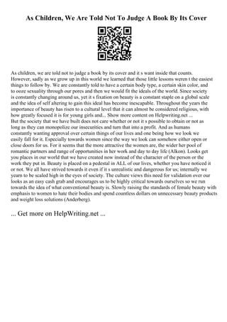 As Children, We Are Told Not To Judge A Book By Its Cover
As children, we are told not to judge a book by its cover and it s want inside that counts.
However, sadly as we grow up in this world we learned that those little lessons weren t the easiest
things to follow by. We are constantly told to have a certain body type, a certain skin color, and
to ooze sexuality through our pores and then we would fit the ideals of the world. Since society
is constantly changing around us, yet it s fixation on beauty is a constant staple on a global scale
and the idea of self altering to gain this ideal has become inescapable. Throughout the years the
importance of beauty has risen to a cultural level that it can almost be considered religious, with
how greatly focused it is for young girls and... Show more content on Helpwriting.net ...
But the society that we have built does not care whether or not it s possible to obtain or not as
long as they can monopolize our insecurities and turn that into a profit. And as humans
constantly wanting approval over certain things of our lives and one being how we look we
easily fall for it. Especially towards women since the way we look can somehow either open or
close doors for us. For it seems that the more attractive the women are, the wider her pool of
romantic partners and range of opportunities in her work and day to day life (Alkon). Looks get
you places in our world that we have created now instead of the character of the person or the
work they put in. Beauty is placed on a pedestal in ALL of our lives, whether you have noticed it
or not. We all have strived towards it even if it s unrealistic and dangerous for us; internally we
yearn to be scaled high in the eyes of society. The culture views this need for validation over our
looks as an easy cash grab and encourages us to be highly critical towards ourselves so we run
towards the idea of what conventional beauty is. Slowly raising the standards of female beauty with
emphasis to women to hate their bodies and spend countless dollars on unnecessary beauty products
and weight loss solutions (Anderberg).
... Get more on HelpWriting.net ...
 