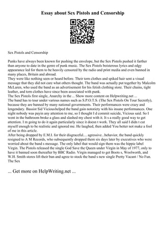 Essay about Sex Pistols and Censorship
Sex Pistols and Censorship
Punks have always been known for pushing the envelope, but the Sex Pistols pushed it farther
than anyone to date in the genre of punk music. The Sex Pistols boisterous lyrics and edgy
appearance led for them to be heavily censored by the radio and print media and even banned in
many places, Britain and abroad.
They were like nothing seen or heard before. Their torn clothes and spiked hair sent a visual
message that they did not care what others thought. The band was actually put together by Malcolm
McLaren, who used the band as an advertisement for his fetish clothing store. Their chains, tight
leather, and torn clothes have since been associated with punk.
The Sex Pistols first single, Anarchy in the ... Show more content on Helpwriting.net ...
The band has to tour under various names such as S.P.O.T.S. (The Sex Pistols On Tour Secretly),
because they are banned by many national governments. Their performances were crazy and
lengendary. Bassist Sid Vicioushelped the band gain notoriety with his insane performances. One
night nobody was payin any attention to me, so I thought I d commit suicide, Vicious said. So I
went in the bathroom broke a glass and slashed my chest with it. It s a really good way to get
attention. I m going to do it again particularly since it doesn t work. They all said I didn t cut
myself enough to be realistic and ignored me. He laughed, then added You better not make a fool
of me in this article.
After being dropped by E.M.I. for their disgraceful.... agressive...behavior, the band quickly
resigned to A M Records, who subsequently dropped them six days later by executives who were
worried about the band s message. The only label that would sign them was the hippie label
Virgin. The Pistols released the single God Save the Queen under Virgin in May of 1977, only to
have it banned soon thereafter by BBC Radio. Virgin managed to get Boots s, Woolworth, and
W.H. Smith stores lift their ban and agree to stock the band s new single Pretty Vacant / No Fun.
The Sex
... Get more on HelpWriting.net ...
 