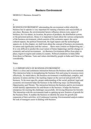 Business Environment
MODULE 3 Business Around Us
Notes
3
BUSINESS ENVIRONMENT nderstanding the environment within which the
business has to operate is very important for running a business unit successfully at
any place. Because, the environmental factors influence almost every aspect of
business, be it its nature, its location, the prices of products, the distribution system,
or the personnel policies. Hence it is important to learn about the various components
of the business environment, which consists of the economic aspect, the socio
cultural aspects, the political framework, the legal aspects and the technological
aspects etc. In this chapter, we shall learn about the concept of business environment,
its nature and significance and the various ... Show more content on Helpwriting.net ...
It is very difficult to predict the exact nature of future happenings and the changes in
economic and social environment. . (e) Business Environment differs from place to
place, region to region and country to country. Political conditions in India differ
from those in Pakistan. Taste and values cherished by people in India and China vary
considerably.
Notes
3.1.2 IMPORTANCE OF BUSINESS ENVIRONMENT
There is a close and continuous interaction between the business and its environment.
This interaction helps in strengthening the business firm and using its resources more
effectively. As stated above, the business environment is multifaceted, complex, and
dynamic in nature and has a far reaching impact on the survival and growth of the
business. To be more specific, proper understanding of the social, political, legal and
economic environment helps the business in the following ways: (a) Determining
Opportunities and Threats: The interaction between the business and its environment
would identify opportunities for and threats to the business. It helps the business
enterprises for meeting the challenges successfully. (b) Giving Direction for Growth:
The interaction with the environment leads to opening up new frontiers of growth for
the business firms. It enables the business to identify the areas for growth and
expansion of their activities. (c) Continuous Learning: Environmental analysis makes
the task of managers easier in dealing with business
 