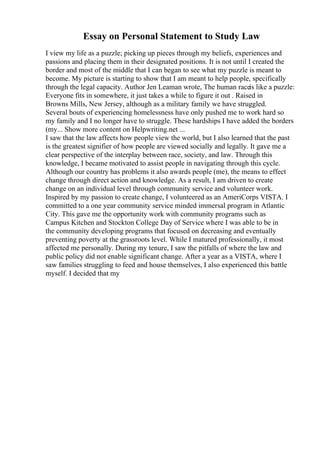 Essay on Personal Statement to Study Law
I view my life as a puzzle; picking up pieces through my beliefs, experiences and
passions and placing them in their designated positions. It is not until I created the
border and most of the middle that I can began to see what my puzzle is meant to
become. My picture is starting to show that I am meant to help people, specifically
through the legal capacity. Author Jen Leaman wrote, The human raceis like a puzzle:
Everyone fits in somewhere, it just takes a while to figure it out . Raised in
Browns Mills, New Jersey, although as a military family we have struggled.
Several bouts of experiencing homelessness have only pushed me to work hard so
my family and I no longer have to struggle. These hardships I have added the borders
(my... Show more content on Helpwriting.net ...
I saw that the law affects how people view the world, but I also learned that the past
is the greatest signifier of how people are viewed socially and legally. It gave me a
clear perspective of the interplay between race, society, and law. Through this
knowledge, I became motivated to assist people in navigating through this cycle.
Although our country has problems it also awards people (me), the means to effect
change through direct action and knowledge. As a result, I am driven to create
change on an individual level through community service and volunteer work.
Inspired by my passion to create change, I volunteered as an AmeriCorps VISTA. I
committed to a one year community service minded immersal program in Atlantic
City. This gave me the opportunity work with community programs such as
Campus Kitchen and Stockton College Day of Service where I was able to be in
the community developing programs that focused on decreasing and eventually
preventing poverty at the grassroots level. While I matured professionally, it most
affected me personally. During my tenure, I saw the pitfalls of where the law and
public policy did not enable significant change. After a year as a VISTA, where I
saw families struggling to feed and house themselves, I also experienced this battle
myself. I decided that my
 