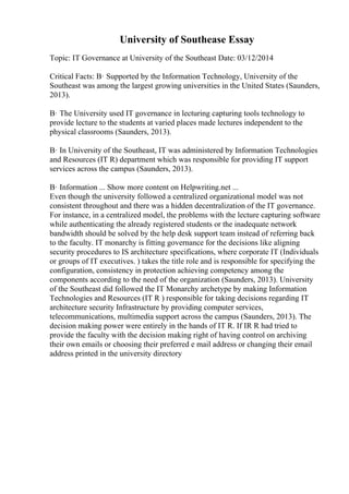 University of Southease Essay
Topic: IT Governance at University of the Southeast Date: 03/12/2014
Critical Facts: В· Supported by the Information Technology, University of the
Southeast was among the largest growing universities in the United States (Saunders,
2013).
В· The University used IT governance in lecturing capturing tools technology to
provide lecture to the students at varied places made lectures independent to the
physical classrooms (Saunders, 2013).
В· In University of the Southeast, IT was administered by Information Technologies
and Resources (IT R) department which was responsible for providing IT support
services across the campus (Saunders, 2013).
В· Information ... Show more content on Helpwriting.net ...
Even though the university followed a centralized organizational model was not
consistent throughout and there was a hidden decentralization of the IT governance.
For instance, in a centralized model, the problems with the lecture capturing software
while authenticating the already registered students or the inadequate network
bandwidth should be solved by the help desk support team instead of referring back
to the faculty. IT monarchy is fitting governance for the decisions like aligning
security procedures to IS architecture specifications, where corporate IT (Individuals
or groups of IT executives. ) takes the title role and is responsible for specifying the
configuration, consistency in protection achieving competency among the
components according to the need of the organization (Saunders, 2013). University
of the Southeast did followed the IT Monarchy archetype by making Information
Technologies and Resources (IT R ) responsible for taking decisions regarding IT
architecture security Infrastructure by providing computer services,
telecommunications, multimedia support across the campus (Saunders, 2013). The
decision making power were entirely in the hands of IT R. If IR R had tried to
provide the faculty with the decision making right of having control on archiving
their own emails or choosing their preferred e mail address or changing their email
address printed in the university directory
 