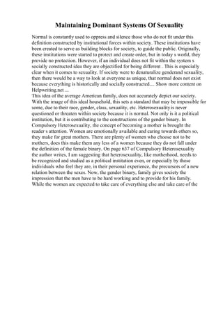 Maintaining Dominant Systems Of Sexuality
Normal is constantly used to oppress and silence those who do not fit under this
definition constructed by institutional forces within society. These institutions have
been created to serve as building blocks for society, to guide the public. Originally,
these institutions were started to protect and create order, but in today s world, they
provide no protection. However, if an individual does not fit within the system s
socially constructed idea they are objectified for being different . This is especially
clear when it comes to sexuality. If society were to denaturalize genderand sexuality,
then there would be a way to look at everyone as unique, that normal does not exist
because everything is historically and socially constructed.... Show more content on
Helpwriting.net ...
This idea of the average American family, does not accurately depict our society.
With the image of this ideal household, this sets a standard that may be impossible for
some, due to their race, gender, class, sexuality, etc. Heterosexualityis never
questioned or threaten within society because it is normal. Not only is it a political
institution, but it is contributing to the constructions of the gender binary. In
Compulsory Heterosexuality, the concept of becoming a mother is brought the
reader s attention. Women are emotionally available and caring towards others so,
they make for great mothers. There are plenty of women who choose not to be
mothers, does this make them any less of a women because they do not fall under
the definition of the female binary. On page 637 of Compulsory Heterosexuality
the author writes, I am suggesting that heterosexuality, like motherhood, needs to
be recognized and studied as a political institution even, or especially by those
individuals who feel they are, in their personal experience, the precursors of a new
relation between the sexes. Now, the gender binary, family gives society the
impression that the men have to be hard working and to provide for his family.
While the women are expected to take care of everything else and take care of the
 