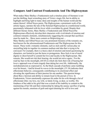 Compare And Contrast Frankenstein And The Highwayman
What makes Mary Shelley s Frankenstein such a timeless piece of literature is not
just the thrilling, heart wrenching story of Victor s tragic life, but its ability to
highlight and bring light to many ideas and insights of the human world and the
nature thereof. Alfred Noyes poem, The Highwayman, a prominent work of his
artistic legacy, narrates the tale of the fictional Highwayman in a nonfictional world,
passionately infatuated with his lover while overridden by greed. Despite their
different literary forms, Mary Shelley s Frankenstein and Alfred NoyesThe
Highwayman effectively develop their characters with vivid details of emotion and
common romantic elements, simultaneously suggesting the concept that sacrifices
must be made for... Show more content on Helpwriting.net ...
Mary Shelley and Alfred Noyes are very prominent literaries of the romantic era,
best known for the aforementioned Frankenstein and The Highwayman for this
reason. These work s romantic elements, such as style and the various play on
storytelling help tie together its common medium and idea that is trying to be
conveyed. For example, there is a heavy deal of emotion and moral questioning by
characters, not limited to just the heros or protagonists. Bess feels it out of moral
dignity to shoot herself to commit her love and loyalty to the Highwayman. She
reasons, She would not risk their hearing; she would not strive again; / For the
road lay bare in the moonlight, (64 65) in which she feels their risk of hearing her
lover s approach was of more tragedy than taking her own life. Additionally, the
melodramaticism as expressed in: As the black cascade of perfume came tumbling
over his breast; / And he kissed its waves in the moonlight, (33 34) indicates their
affectionate behavior, consequently contributing to its emotional effect and
elevating the significance of their passion for one another. This passion brings
about Bess s heroism and ability to remain loyal in the pursuit of love. In
Frankenstein, Victor emotionally expresses his ardor for his wife through a list of
affectionate titles: my love, my wife, so lately living, so dear, so worthy. His
fondness of her adds to his grief that was a result of his inability to commit to the
maintaining of her life and their relationship by taking the uneasy sacrifice of going
against his morals, emotions of guilt and regret draining his will to love and
 