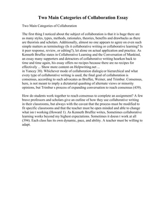 Two Main Categories of Collaboration Essay
Two Main Categories of Collaboration
The first thing I noticed about the subject of collaboration is that it is huge there are
as many styles, types, methods, rationales, theories, benefits and drawbacks as there
are theorists and scholars. Additionally, almost no one appears to agree on even such
simple matters as terminology (Is it collaborative writing or collaborative learning? Is
it peer response, review, or editing?), let alone on actual application and practice. As
Kenneth Bruffee states in Collaborative Learning and the Conversation of Mankind,
an essay many supporters and detractors of collaborative writing hearken back to
time and time again, his essay offers no recipes because there are no recipes for
effectively ... Show more content on Helpwriting.net ...
in Yancey 38). Whichever mode of collaboration dialogicor hierarchical and what
every type of collaborative writing is used, the final goal of collaboration is
consensus, according to such advocates as Bruffee, Weiner, and Trimbur. Consensus,
here, is not meant to imply a dictatorial quashing of alternate views or minority
opinions, but Trimbur s process of expanding conversation to reach consensus (439).
How do students work together to reach consensus to complete an assignment? A few
brave professors and scholars give an outline of how they use collaborative writing
in their classrooms, but always with the caveat that the process must be modified to
fit specific classrooms and that the teacher must be open minded and able to change
what isn t working (Howard 1). As Kenneth Bruffee writes, Sometimes collaborative
learning works beyond my highest expectations. Sometimes it doesn t work at all
(394). Each class has its own dynamic, pace, and ability. A teacher must be willing to
adapt.
 