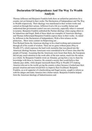Declaration Of Independence And The Way To Wealth
Analysis
Thomas Jefferson and Benjamin Franklin both show an unfamiliar patriotism for a
country not yet formed in their works The Declaration of Independence and The Way
to Wealth respectively. Their ideology was manifested in their written works and
carried on through their actions. Jefferson lived a life as a wealthy farmer and
understood that government control was not a necessity, especially when it ventured
to tyranny. Benjamin Franklin embodied the Puritan ideology when urging others to
be industrious and frugal. Both of these ideals are examples of American ideology,
and Thomas Jeffersonand Benjamin Franklin express these in their works. As stated
by Jefferson in the Declaration of Independence, With a firm reliance on the
protection... Show more content on Helpwriting.net ...
Poor Richard forms the American ideology to be a hard working and economical
through all of his words of wisdom. There are no gains without pains (Way to
Wealth 237), which expresses the hard work mentality that was placed into the
American ideology because Americans were considered to be of lower class than the
people of Europe. Assuming that the Americans were lesser than them, the Europeans
did not pay much attention to the work ethic of the new nation, much less the nation
as a whole. So Benjamin Franklin wrote an Almanac, giving him a way to share his
knowledge with those in America. He created a society that would believe that
industry pays debts, while despair increaseth them (Way to Wealth 237) making
America relevant to the world, giving the country a place because it looked past their
present situation and more toward how to improve their livelihood. Benjamin
Franklin, an avid supporter of a hardworking and frugal society, sought to inform us
with his adages and make America into a better nation. Benjamin Franklin helped
form the American ideology of Industriousness and
 