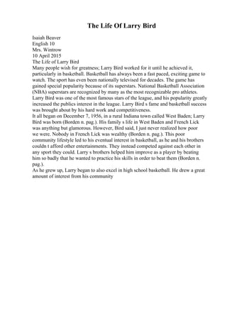 The Life Of Larry Bird
Isaiah Beaver
English 10
Mrs. Wintrow
10 April 2015
The Life of Larry Bird
Many people wish for greatness; Larry Bird worked for it until he achieved it,
particularly in basketball. Basketball has always been a fast paced, exciting game to
watch. The sport has even been nationally televised for decades. The game has
gained special popularity because of its superstars. National Basketball Association
(NBA) superstars are recognized by many as the most recognizable pro athletes.
Larry Bird was one of the most famous stars of the league, and his popularity greatly
increased the publics interest in the league. Larry Bird s fame and basketball success
was brought about by his hard work and competitiveness.
It all began on December 7, 1956, in a rural Indiana town called West Baden; Larry
Bird was born (Borden n. pag.). His family s life in West Baden and French Lick
was anything but glamorous. However, Bird said, I just never realized how poor
we were. Nobody in French Lick was wealthy (Borden n. pag.). This poor
community lifestyle led to his eventual interest in basketball, as he and his brothers
couldn t afford other entertainments. They instead competed against each other in
any sport they could. Larry s brothers helped him improve as a player by beating
him so badly that he wanted to practice his skills in order to beat them (Borden n.
pag.).
As he grew up, Larry began to also excel in high school basketball. He drew a great
amount of interest from his community
 