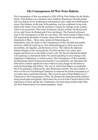 The Consequences Of War Peter Rubens
The Consequences of War was painted in 1638 1639 by Peter Rubens for the Medici
family. Peter Rubens was a humanist and a Northern Renaissance Flemish painter
who was famous for his mythological and historical style, unlike most Reformation
artists. Peter Rubens, at the time of this painting, was also a diplomat living in the
midst of the Thirty Year s War
. He used this to express his feelings on the conflict,
which were not positive. The center of attention was put on Mars, the Roman god
of war, and Venus, the Roman god of love and beauty. The Classical references
used in The Consequences of War are very direct. The veiled woman in black on the
left, representing the people of Europe, along with Venus can be seen grabbing
desperately at Mars,... Show more content on Helpwriting.net ...
Immediately when one looks at The Consequences of War, the dark and somber
mood isn t difficult to pick up on. The whole painting gives off an aura of the
inevitability, the tragedies, and the horrors of war. This reflects the diplomat
Rubens thoughts on the issue perfectly. He believed that if war comes, then
tragedy and horror are as inevitable as God s will. The fact he reflected his beliefs
in his painting is a humanistic belief. He used his painting to cause change in the
importance of diplomacy, to reform society. The Consequences of War embodies
the Renaissance belief of humanism because it was painted by one individual who
believed he could be significant in the world and cause change for the better by
using his knowledge and abilities. The way by which Peter Rubens accomplishes
this in his painting is influenced by other Renaissance beliefs. The most notable of
these was his use of mythological characters to represent the literal consequences of
war rather than to paint them directly. This is just one part of Peter Rubens use of
Classicism in The Consequences of War. He distastes the musician and the architect
being tossed aside and ignored, which shows the revival of the Classical belief of the
importance of music and the arts. Furthermore, the book being crushed under Mars
feet show Rubens desire for a learned populace, which
 