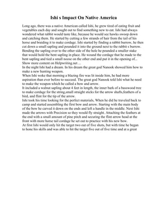 Ishi s Impact On Native America
Long ago, there was a native American called Ishi, he grew tired of eating fruit and
vegetables each day and sought out to find something new to eat. Ishi had always
wondered what rabbit would taste like, because he would see hawks swoop down
and catching them. He started by cutting a few strands of hair from the tail of his
horse and braiding it to make cordage. Ishi started by finding a rabbit burrow, he then
cut down a small sapling and pounded it into the ground next to the rabbit s burrow.
Bending the sapling over to the other side of the hole he pounded a smaller stake
that would hold the bent sapling in place. He wound the cordage that he made to the
bent sapling and tied a small noose on the other end and put it in the opening of...
Show more content on Helpwriting.net ...
In the night Ishi had a dream. In his dream the great god Nanook showed him how to
make a new hunting weapon.
When Ishi woke that morning a blazing fire was lit inside him, he had more
aspiration than ever before to succeed. The great god Nanook told Ishi what he need
to make the weapon which he called a bow and arrow.
It included a walnut sapling about 4 feet in length, the inner bark of a basswood tree
to make cordage for the string,small straight sticks for the arrow shafts,feathers of a
bird, and flint for the tip of the arrow.
Ishi took his time looking for the perfect materials, When he did he traveled back to
camp and started assembling the first bow and arrow. Starting with the main body
of the bow he carved it down on the ends and left a handle in the middle. Next Ishi
made the arrows with Precision so they would fly straight. Attaching the feathers at
the end with a small amount of pine pitch and securing the flint arrow head at the
front with more horse tail cordage he set out to practice with his new bow.
At first Ishi would only hit the target two out of five shots, but with time he began
to hone his skills and was able to hit the target five out of five time and at a great
 