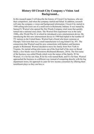 History Of Circuit City Company s Vision And
Background...
In this research paper I will describe the history of Circuit City business, who are
their competitors, and when the company started and failed. In addition, research
will state the company s vision and background information. Circuit City started in
1949 selling television out of a small town in Richmond, Indiana. It was started by
Samuel S. Wurtzel who opened the first Wards Company retail store that quickly
turned into a national store chain. The Wurtzel first experiment was in the early
1940s, after World War II, in which he introduced a new entertainment device. By
introducing the this new entertainment device in 1949 had tripled in the number of
TV stations in the United States. Wurtzel had a friend who knew someone at
Olympic Television that was a small manufacturer in Long Island City, NY. The
connections that Wurtzel used his new connections with bankers and business
people in Richmond. Wurtzel decided to move his family from New York to
Virginia. He started selling televisions out of the front half of the store on Broad
Street, a few blocks west of downtown Richmond (Romero, 2014). The first name
of the business was called Wards which were the names of the family; W for
Wurtzel, A is for his son Alan, R for his wife named Ruth, and S is for Sam. Wurtzel
approached the business in a different way instead of competing directly with the big
department stores, his approach to cater for low income consumers by offering them
installment plays so they can have a
 