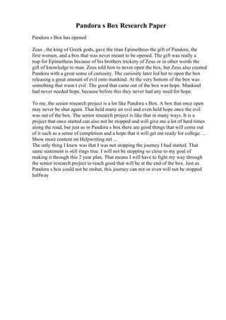 Pandora s Box Research Paper
Pandora s Box has opened
Zeus , the king of Greek gods, gave the titan Epimetheus the gift of Pandora, the
first women, and a box that was never meant to be opened. The gift was really a
trap for Epimetheus because of his brothers trickery of Zeus or in other words the
gift of knowledge to man. Zeus told him to never open the box, but Zeus also created
Pandora with a great sense of curiosity. The curiosity later led her to open the box
releasing a great amount of evil onto mankind. At the very bottom of the box was
something that wasn t evil. The good that came out of the box was hope. Mankind
had never needed hope, because before this they never had any need for hope.
To me, the senior research project is a lot like Pandora s Box. A box that once open
may never be shut again. That held many an evil and even held hope once the evil
was out of the box. The senior research project is like that in many ways. It is a
project that once started can also not be stopped and will give me a lot of hard times
along the road, but just as in Pandora s box there are good things that will come out
of it such as a sense of completion and a hope that it will get me ready for college. ...
Show more content on Helpwriting.net ...
The only thing I knew was that I was not stopping the journey I had started. That
same statement is still rings true. I will not be stopping so close to my goal of
making it through this 2 year plan. That means I will have to fight my way through
the senior research project to reach good that will be at the end of the box. Just as
Pandora s box could not be reshut, this journey can not or even will not be stopped
halfway
 