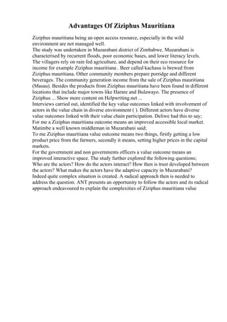 Advantages Of Ziziphus Mauritiana
Ziziphus mauritiana being an open access resource, especially in the wild
environment are not managed well.
The study was undertaken in Muzarabani district of Zimbabwe. Muzarabani is
characterised by recurrent floods, poor economic bases, and lower literacy levels.
The villagers rely on rain fed agriculture, and depend on their eco resource for
income for example Ziziphus mauritiana . Beer called kachasu is brewed from
Ziziphus mauritiana. Other community members prepare porridge and different
beverages. The community generation income from the sale of Ziziphus mauritiana
(Masau). Besides the products from Ziziphus mauritiana have been found in different
locations that include major towns like Harare and Bulawayo. The presence of
Ziziphus ... Show more content on Helpwriting.net ...
Interviews carried out, identified the key value outcomes linked with involvement of
actors in the value chain in diverse environment ( ). Different actors have diverse
value outcomes linked with their value chain participation. Deliwe had this to say;
For me a Ziziphus mauritiana outcome means an improved accessible local market.
Matimbe a well known middleman in Muzarabani said;
To me Ziziphus mauritiana value outcome means two things, firstly getting a low
product price from the farmers, secondly it means, setting higher prices in the capital
markets.
For the government and non governments officers a value outcome means an
improved interactive space. The study further explored the following questions;
Who are the actors? How do the actors interact? How then is trust developed between
the actors? What makes the actors have the adaptive capacity in Muzarabani?
Indeed quite complex situation is created. A radical approach then is needed to
address the question. ANT presents an opportunity to follow the actors and its radical
approach endeavoured to explain the complexities of Ziziphus mauritiana value
 