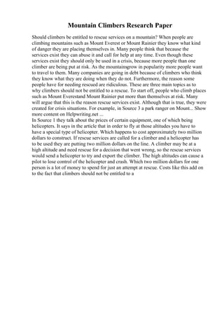 Mountain Climbers Research Paper
Should climbers be entitled to rescue services on a mountain? When people are
climbing mountains such as Mount Everest or Mount Rainier they know what kind
of danger they are placing themselves in. Many people think that because the
services exist they can abuse it and call for help at any time. Even though these
services exist they should only be used in a crisis, because more people than one
climber are being put at risk. As the mountainsgrow in popularity more people want
to travel to them. Many companies are going in debt because of climbers who think
they know what they are doing when they do not. Furthermore, the reason some
people have for needing rescued are ridiculous. These are three main topics as to
why climbers should not be entitled to a rescue. To start off, people who climb places
such as Mount Everestand Mount Rainier put more than themselves at risk. Many
will argue that this is the reason rescue services exist. Although that is true, they were
created for crisis situations. For example, in Source 3 a park ranger on Mount... Show
more content on Helpwriting.net ...
In Source 1 they talk about the prices of certain equipment, one of which being
helicopters. It says in the article that in order to fly at those altitudes you have to
have a special type of helicopter. Which happens to cost approximately two million
dollars to construct. If rescue services are called for a climber and a helicopter has
to be used they are putting two million dollars on the line. A climber may be at a
high altitude and need rescue for a decision that went wrong, so the rescue services
would send a helicopter to try and export the climber. The high altitudes can cause a
pilot to lose control of the helicopter and crash. Which two million dollars for one
person is a lot of money to spend for just an attempt at rescue. Costs like this add on
to the fact that climbers should not be entitled to a
 