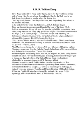 J. R. R. Tolkien Essay
Three Rings for the Elven Kings under the sky, Seven for the dwarf lords in their
halls of stone, Nine for mortal men doomed to die, One for the Dark Lord in his
dark throne. In the Land or Mordor where the shadow lies.
One Ring to rule them all, One ring to find them, One ring to bring them all and in
the darkness bind them.
In the land of Mordor where the shadows lie... (J.R.R. Tolkien, Rings)
These are the most famous recognized lines in The Lord of the Rings, J.R.R.
Tolkiens masterpiece. Strong, tall men, fun party loving hobbits, pointy eared elves,
short, plump dwarves and slimy, icky, putrid orcs are just a few of the racesin Lord of
the Rings. (J.R.R. Tolkien, Rings) ... Show more content on Helpwriting.net ...
Tolkien was influenced by many of the stories he heard in his religion and greatly
influenced his literature. (David McDonald, Bio Sketch)
Life for young Tolkien was very hard on him after his mother, Mabel passed away
on October 15th, 1904 after succumbing to diabetes. Tolkien was only twelve years
old. (Walter Tompkins, Great)
After Mabel passed away, the two boys, J.R.R. and Hillary, would become orphans.
After that a young man from the Catholic Church, Father Francis Morgan, would look
over the boys as their guardian. (Tommy Silet, Lord)
After settling into the boarding house, Tolkien, just 16 years old, met a young woman
named Edith Bratt. First they formed a great friendship, but soon their feelings began
to change and they fell in love. After Father Morgan found out about their
relationship, he separated the couple. (W.J. Rayment, A Bio)
After that incident occurred, Tolkien looked toward college studies. At first,
Tolkien was rejected from Oxford because of poor study habits, but still determined,
he retook the test and was accepted. At Oxford he would major in philology, the
study of words and language. There he read Classic literature, Old English, Gothic,
Welsh, and Finnish. He was also influenced by Icelandic, Norse and Gothic
mythology, which he used in his books. (Oliver Grandy, Famous)
 