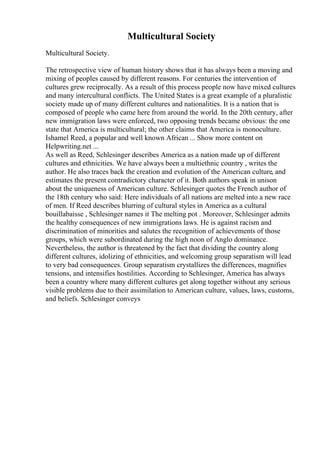 Multicultural Society
Multicultural Society.
The retrospective view of human history shows that it has always been a moving and
mixing of peoples caused by different reasons. For centuries the intervention of
cultures grew reciprocally. As a result of this process people now have mixed cultures
and many intercultural conflicts. The United States is a great example of a pluralistic
society made up of many different cultures and nationalities. It is a nation that is
composed of people who came here from around the world. In the 20th century, after
new immigration laws were enforced, two opposing trends became obvious: the one
state that America is multicultural; the other claims that America is monoculture.
Ishamel Reed, a popular and well known African ... Show more content on
Helpwriting.net ...
As well as Reed, Schlesinger describes America as a nation made up of different
cultures and ethnicities. We have always been a multiethnic country , writes the
author. He also traces back the creation and evolution of the American culture, and
estimates the present contradictory character of it. Both authors speak in unison
about the uniqueness of American culture. Schlesinger quotes the French author of
the 18th century who said: Here individuals of all nations are melted into a new race
of men. If Reed describes blurring of cultural styles in America as a cultural
bouillabaisse , Schlesinger names it The melting pot . Moreover, Schlesinger admits
the healthy consequences of new immigrations laws. He is against racism and
discrimination of minorities and salutes the recognition of achievements of those
groups, which were subordinated during the high noon of Anglo dominance.
Nevertheless, the author is threatened by the fact that dividing the country along
different cultures, idolizing of ethnicities, and welcoming group separatism will lead
to very bad consequences. Group separatism crystallizes the differences, magnifies
tensions, and intensifies hostilities. According to Schlesinger, America has always
been a country where many different cultures get along together without any serious
visible problems due to their assimilation to American culture, values, laws, customs,
and beliefs. Schlesinger conveys
 