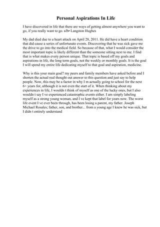 Personal Aspirations In Life
I have discovered in life that there are ways of getting almost anywhere you want to
go, if you really want to go. вЂ• Langston Hughes
My dad died due to a heart attack on April 28, 2011. He did have a heart condition
that did cause a series of unfortunate events. Discovering that he was sick gave me
the drive to go into the medical field. So because of that, what I would consider the
most important topic is likely different than the someone sitting next to me. I find
that is what makes every person unique. That topic is based off my goals and
aspirations in life, the long term goals, not the weekly or monthly goals. It is the goal
I will spend my entire life dedicating myself to that goal and aspiration, medicine.
Why is this your main goal? my peers and family members have asked before and I
shorten the actual real thought out answer to this question and just say to help
people. Now, this may be a factor in why I m actually going to school for the next
6+ years for, although it is not even the start of it. When thinking about my
experiences in life, I wouldn t think of myself as one of the lucky ones, but I also
wouldn t say I ve experienced catastrophic events either. I am simply labeling
myself as a strong young woman, and I ve kept that label for years now. The worst
life event I ve ever been through, has been losing a parent, my father. Joseph
Michael Rosales; father, son, and brother... from a young age I knew he was sick, but
I didn t entirely understand
 