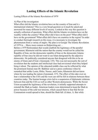 Lasting Effects of the Islamic Revolution
Lasting Effects of the Islamic Revolution of 1979
A) Plan of the investigation
What effect did the Islamic revolution have on the country of Iran and it s
international relations? This is a very broad question so it much be asked and
answered for many different levels of society. Looked at this way this question is
actually collection of questions. What effect did the Islamic revolution have on the
wealthy within the country? What effect did it have on the poor? What affect did it
have on the government? What affect did it have on countries in the region? In order
to conduct thorough research on this issue, it is necessary to investigate the
phenomenon from a variety of angles. My plan is to Google The Islamic Revolution
of 1979 in ... Show more content on Helpwriting.net ...
Before a 1979 Referendum that would establish the legitimacy of the parallel
government, Khomeini told the nation that the country would not be called the
Republic of Iran, not the democratic republic of Iran or the democratic Islamic
republic of Iran since he did not want to see Islam denigrated by the adjective
democratic. He publically considered anyone that disagreed with this to be an
enemy of Islam and of God. (Arjomand, 135). This was not necessarily the sort of
revolution that the students and intellectual class had envisioned when they helped
bring it about. The opinion of the educated middle class can be reflected by what
the prominent Iranian man Dr. Bakhtiar said at a press conference when he
remarked that unlike Lenin, Hitler, Nasser, and Castro, Khomeini did not know
where he was leading the nation (Arjomand, 137). The effect of this take over on
Iran s relationship to the USA and the west can still be felt in relations between these
countries today. The Iranian hostage crisis led to a suspension of diplomatic relations
between Iran and the USA as well as other Western democracies. While the Soviet
Union accepted the legitimacy of the revolution, it initially supported attempts to
reinstall the Shah as leader. American leaders were determined to keep the Shah in
power because of the cold war tensions, which caused them to fear that Soviet
Communism would spread to Iran, should the Shah fall. (Cohen, 1). But while
 