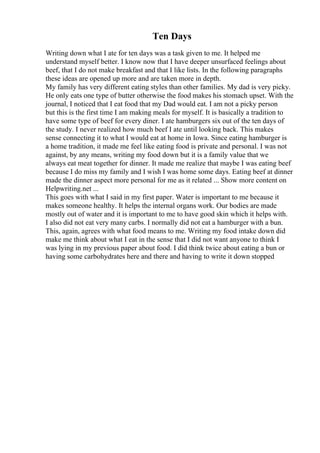 Ten Days
Writing down what I ate for ten days was a task given to me. It helped me
understand myself better. I know now that I have deeper unsurfaced feelings about
beef, that I do not make breakfast and that I like lists. In the following paragraphs
these ideas are opened up more and are taken more in depth.
My family has very different eating styles than other families. My dad is very picky.
He only eats one type of butter otherwise the food makes his stomach upset. With the
journal, I noticed that I eat food that my Dad would eat. I am not a picky person
but this is the first time I am making meals for myself. It is basically a tradition to
have some type of beef for every diner. I ate hamburgers six out of the ten days of
the study. I never realized how much beef I ate until looking back. This makes
sense connecting it to what I would eat at home in Iowa. Since eating hamburger is
a home tradition, it made me feel like eating food is private and personal. I was not
against, by any means, writing my food down but it is a family value that we
always eat meat together for dinner. It made me realize that maybe I was eating beef
because I do miss my family and I wish I was home some days. Eating beef at dinner
made the dinner aspect more personal for me as it related ... Show more content on
Helpwriting.net ...
This goes with what I said in my first paper. Water is important to me because it
makes someone healthy. It helps the internal organs work. Our bodies are made
mostly out of water and it is important to me to have good skin which it helps with.
I also did not eat very many carbs. I normally did not eat a hamburger with a bun.
This, again, agrees with what food means to me. Writing my food intake down did
make me think about what I eat in the sense that I did not want anyone to think I
was lying in my previous paper about food. I did think twice about eating a bun or
having some carbohydrates here and there and having to write it down stopped
 