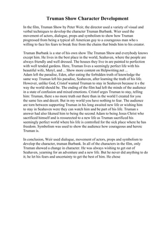 Truman Show Character Development
In the film, Truman Show by Peter Weir, the director used a variety of visual and
verbal techniques to develop the character Truman Burbank. Wier used the
movement of actors, dialogue, props and symbolism to show how Truman
progressed from being a typical all American guy to a courageous man who s
willing to face his fears to break free from the chains that binds him to his creator.
Truman Burbank is a star of his own show The Truman Show and everybody knows
except him. He lives in the best place in the world, Seahaven, where the people are
always friendly and well dressed. The houses they live in are painted to perfection
with well tended gardens. Here, Truman lives a seemingly perfect life with his
beautiful wife, Meryl, and ... Show more content on Helpwriting.net ...
Adam left the paradise, Eden, after eating the forbidden truth of knowledge the
same way Truman left his paradise, Seahaven, after learning the truth of his life.
However, unlike God, Cristof wanted Truman to stay in Seahaven because it s the
way the world should be. The ending of the film had left the minds of the audience
in a state of confusion and mixed emotions. Cristof urges Truman to stay, telling
him: Truman, there s no more truth out there than in the world I created for you
the same lies and deceit. But in my world you have nothing to fear. The audience
are torn between supporting Truman in his long awaited new life or wishing him
to stay in Seahaven were they can watch him and be part of his life. Truman s
answer had also likened him to being the second Adam to being Jesus Christ who
sacrificed himself and is ressurected to a new life as Truman sacrificed his
seemingly perfect world where his life is controlled for the sick place where he has
freedom. Symbolism was used to show the audience how courageous and heroic
Truman is.
In conclusion, Weir used dialogue, movement of actors, props and symbolism to
develop the character, truman Burbank. In all of the characters in the film, only
Truman showed a change in character. He was always wishing to get out of
Seahaven, yearning for an adventure and a new life. But he never did anything to do
it; he let his fears and uncertainty to get the best of him. He chose
 
