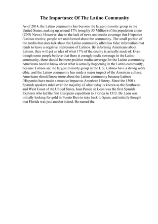 The Importance Of The Latino Community
As of 2014, the Latino community has become the largest minority group in the
United States, making up around 17% (roughly 55 Million) of the population alone
(CNN News). However, due to the lack of news and media coverage that Hispanics
/Latinos receive, people are uninformed about the community. The small portion of
the media that does talk about the Latino community often has false information that
tends to leave a negative impression of Latinos. By informing Americans about
Latinos, they will get an idea of what 17% of the county is actually made of. Even
though some people believe that there is enough media coverage in the Latino
community, there should be more positive media coverage for the Latino community.
Americans need to know about what is actually happening in the Latino community,
because Latinos are the largest minority group in the U.S, Latinos have a strong work
ethic, and the Latino community has made a major impact of the American culture.
Americans should know more about the Latino community because Latinos
/Hispanics have made a massive impact to American History. Since the 1500 s
Spanish speakers ruled over the majority of what today is known as the Southwest
and West Coast of the United States. Juan Ponce de Leon was the first Spanish
Explorer who led the first European expedition to Florida in 1513. De Leon was
initially looking for gold in Puerto Rico to take back to Spain, and initially thought
that Florida was just another island. He named the
 